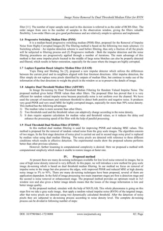 Image Noise Removal by Dual Threshold Median Filter for RVIN
DOI: 10.9790/0661-17218088 www.iosrjournals.org 82 | Page
filter [11]. The number of input sample rank used in this decision is referred to as the order of RCRS filter. The
order ranges from zero to the number of samples in the observation window, giving the filters valuable
flexibility. Low-order filters can give good performance and are relatively simple to optimize and implement.
1.6 Progressive Switching Median Filter (PSM)
It is a median-based progressive switching median (PSM) filter, proposed for the Removal of Impulse
Noise from Highly Corrupted Images.[8] The filtering method is based on the following two main schemes: (1)
Switching scheme : An impulse detection scheme is used before filtering, thus only a fraction of all the pixels
will be subjected to filtering process and (2) Progressive methods : Both the impulse detection and the noise
filtering procedures are progressively applied through a number of iterations. The main advantage of this
method is that some impulse pixels located in the middle of large noise blotches can also be properly detected
and filtered, which results in better restoration, especially for the cases where the images are highly corrupted.
1.7 Laplace Equation Based Adaptive Median Filter (LEAM)
Yiqiu Dong and Shufang Xu [5], proposed a new impulse detector which utilizes the differences
between the current pixel and its neighbors aligned with four foremost directions. After impulse detection, the
filter simply do not replace noisy pixels identified by outputs of median filter, but continue to make use of the
information of the four directions to weight the pixels in the window so as to preserve the details of image.
1.8 Adaptive Dual Threshold Median Filter (ADTMF)
In Image De-noising by Dual Threshold Median Filtering for Random Valued Impulse Noise. The
proposed method gives better PSNR values than other filters. The proposed filter has proved that it is very
efficient for random valued impulse noise because practically noise is not uniform over the channel. We have
used the concept of maximum and minimum threshold to detect both positive and negative noise. It produces
very good PSNR and very small MSE for highly corrupted images, especially for more than 50% noise density.
This method has the following advantages:
1) The median value is more accurate than other filters.
2) Two thresholds used and the threshold values can adaptively change according to the noise density.
3) It does require separate calculation for median value and threshold values, so it reduces the delay and
enhance the processing speed of the filter with the help of parallel processing.
1.9 Fixed Threshold Dual Median Filter (FTDMF)
In this method dual median filtering is used for improving PSNR and reducing MSE values. This
method is proposed for the removal of random valued noise from the gray scale images. The algorithm consists
of two stages. In the first stage detection of noisy pixel is carried out and in second stage noisy pixel is replaced
by median value using dual median filtering. The noisy pixels are detected with reference to three different
conditions which results in effective detection. The experimental results show the proposed scheme performs
better than other previous schemes.
However; further lessening in computational complexity is desired. Here we proposed a method with
computational simplicity which makes it enable to restore images at faster rate.
IV. Proposed method
At present there are many de-noising techniques available for low level noise removal in images, but in
case of high noise density removal is very difficult. In this paper, we will introduce a new method for gray scale
image de-noising which is based on dual threshold median filtering. In our method we focus on removal of
impulse noise in the image but also preserve the edges, with improved PSNR and reduced MSE at high density
noisy image to 5% to 95%. There are many de-noising techniques have been proposed, several of them are
application-dependent. In the field of image processing two main important stages are first is detection stage and
the second is noise removal or enhancement stage. The proposed method provides an optimum result in 3x3
window size and also gives a better image details means that the losses of the image information is low and
better image quality.
In the proposed method, simulate with the help of MATLAB, This whole phenomena is going on this
steps first we take a gray scale image, then apply a random valued impulse noise (RVIN) of the targeted image,
after that noisy pixels are detected using two dynamically calculated threshold. After the detection of noisy
pixels they are subjected to de-noising process according to noise density level. The complete de-noising
process can be divided in following number of steps:
 