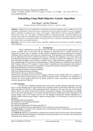 IOSR Journal of Computer Engineering (IOSR-JCE)
e-ISSN: 2278-0661,p-ISSN: 2278-8727, Volume 17, Issue 3, Ver. II (May – Jun. 2015), PP 73-78
www.iosrjournals.org
DOI: 10.9790/0661-17327378 www.iosrjournals.org 73 | Page
Scheduling Using Multi Objective Genetic Algorithm
Anu Dogra1
, Kritika Dhiman2
(Computer Science, Guru Nanak Dev University , Amritsar , India)
Abstract : Multiprocessor task scheduling is considered to be the most important and very difficult issue. Task
scheduling is performed to match the resource requirement of the job with the available resources resulting in
effective utilization of multiprocessor systems. In this paper, a Multi Objective Genetic algorithm (MOGA) is
proposed for static, non- pre-emptive scheduling problem in homogeneous fully connected multiprocessor
systems with the objective of minimizing the job completion time. The proposed GA is used to determine suitable
priorities that lead to a sub-optimal solution. Our proposed GA for a given job scheduling problem proves that
GA results in better sub-optimal solutions.
Keywords: Directed Acyclic Graph, Genetic algorithm, multiprocessing environment, parallel computing,
Task scheduling.
I. Introduction
Today’s applications are made up of several of tasks that is to processed by multiple processors to
achieve a specific goal. So they deal with the allocation of individual tasks to suitable processors and
assignment in proper order of execution of tasks. Parallel scheduling increase the performance by properly
scheduling tasks to processors and reduce the completion time. Well-organized Task scheduling is a necessary
part for appropriate functioning of parallel processing [7]. Efficient task scheduling is one of key factors for
providing high performance on heterogeneous computing. The field of parallel task scheduling is one of the
most advanced and rapidly evolving fields in computer science. High performance computing is expected to
bring a breakthrough in the increase of computing speed [1]. Optimal solution for scheduling is not feasible for
Such Problems which are NP -complete. A large number of algorithms has been proposed which attempt to
bring a sub optimal solution. Mainly four algorithms are proposed in parallel computing for task scheduling
BNP (Bounded Number of Processors) scheduling
UNC (Unbounded Number of Clusters) scheduling
TDB (Task Duplication Based) scheduling
APN (Arbitrary Processors Network) scheduling
Multiprocessor scheduling processor involves mapping a Directed Acyclic Graph (DAG) for a collection of
computational tasks and data precedence onto parallel processing system. The objective of scheduling is to
minimize the overall program finish time by proper allocation of jobs to processors and arrangement of
execution sequencing of tasks [2].
1.1 APN Scheduling
It is one of the scheduling algorithm from the four above parallel scheduling algorithms. Our main
focus is on this algorithm and we want to make such an algorithm which can find better results than one of the
further algorithms of APN that is MH (mapping heuristics). Algorithms in this class take into account specific
features such as the number of processors and their interconnection topology. These algorithms can schedule
tasks on processors and messages over a network communication links. Scheduling of tasks is dependent on the
routing strategy used by the original network [9]. The mapping including the temporal dependencies, is
therefore implicit-without going through a separate clustering phase. In the following, we discuss four such
algorithms.
MH (Mapping Heuristic) algorithm
DLS (Dynamic Level Scheduling) algorithm
BU (Bottom Up) algorithm
BSA (Bubble Scheduling and Allocation) algorithm [5]
To estimate performance for these algorithms we have to analyse the various parameters are
1.1.1 Make span: It is defined as the completion time of the algorithm and it is calculated by the extent of the
finishing time of the algorithm.
1.1.2 Speed up: Speed up is calculated by computing the execution time for the processors running sequential
and parallel. Dividing the finishing time of processors running sequentially by the execution time of processors
running parallel is termed as speed up.
 