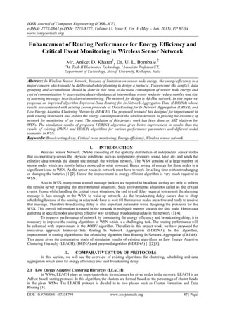 IOSR Journal of Computer Engineering (IOSR-JCE)
e-ISSN: 2278-0661,p-ISSN: 2278-8727, Volume 17, Issue 3, Ver. V (May – Jun. 2015), PP 87-94
www.iosrjournals.org
DOI: 10.9790/0661-17358794 www.iosrjournals.org 87 | Page
Enhancement of Routing Performance for Energy Efficiency and
Critical Event Monitoring in Wireless Sensor Network
Mr. Aniket D. Kharat1
, Dr. U. L. Bombale 2
1
M. Tech-II Electronics Technology, 2
Associate Professor/ET,
Department of Technology, Shivaji University, Kolhapur, India
Abstract: In Wireless Sensor Network, because of limitation on sensor node energy, the energy efficiency is a
major concern which should be deliberated while planning to design a protocol. To overcome this conflict, data
grouping and accumulation should be done in this issue to decrease consumption of sensor node energy and
cost of communication by aggregating data redundancy at intermediate sensor nodes to reduce number and size
of alarming messages in critical event monitoring. The network for design is Ad-Hoc network. In this paper we
proposed an improved algorithm Improved-Data Routing for In-Network Aggregation Data (I-DRINA) whose
results are compared with existing known protocols as Data Routing for In-Network Aggregation (DRINA) and
Low Energy Adaptive Clustering Hierarchy (LEACH). The proposed protocol has designed for improvement in
path routing in network and stables the energy consumption in the wireless network to prolong the existence of
network for monitoring of an event. The simulation of this project work has been done on NS2 platform for
WSNs. The simulation results of proposed I-DRINA algorithm gives better improvement in results than the
results of existing DRINA and LEACH algorithms for various performance parameters and different nodal
scenarios in WSN.
Keywords: Broadcasting delay, Critical event monitoring, Energy efficiency, Wireless sensor network.
I. INTRODUCTION
Wireless Sensor Network (WSN) consisting of the spatially distribution of independent sensor nodes
that co-operatively senses the physical conditions such as temperature, pressure, sound, level etc. and sends the
effective data towards the distant site through the wireless network. The WSN consists of a large number of
sensor nodes which are mostly battery powered or solar powered. Hence saving of energy for these nodes is a
significant issue in WSN. As the sensor nodes in network must have to work for a long time without recharging
or changing the batteries [1][2]. Hence the improvement in energy efficient algorithm is very much required in
WSN.
Also in WSN, many times a small message packets are required to broadcast as they are only to inform
the remote server regarding the environmental situations. Such environmental situations called as the critical
events. Hence while handling the critical event situations, the end to end delay required to transmit the alarming
message is less enough in the WSN to wake-up network. As the broadcasting delay occurs due to sleep
scheduling because of the sensing or relay node have to wait till the receiver nodes are active and ready to receive
that message. Therefore broadcasting delay is also important parameter while designing the protocols for the
WSN. This overall information is routed in the network in multipath manner towards the sink node. Hence data
gathering at specific nodes also gives effective way to reduce broadcasting delay in the network [3][4].
To improve performance of network by considering the energy efficiency and broadcasting delay, it is
necessary to improve the routing algorithms in WSN which is a challenging task. The routing performance will
be enhanced with improvement in the AODV algorithm. Therefore in this project work, we have proposed the
innovative approach Improved-Data Routing In Network Aggregation (I-DRINA). In this algorithm,
improvement in routing algorithm to that of existing algorithm Data Routing In Network Aggregation (DRINA).
This paper gives the comparative study of simulation results of existing algorithms as Low Energy Adaptive
Clustering Hierarchy (LEACH), (DRINA) and proposed algorithm (I-DRINA) [1][2][8].
II. COMPARATIVE STUDY OF PROTOCOLS
In this section, we will see the overview of existing algorithms for clustering, scheduling and data
aggregation which aims for energy efficiency and least broadcasting delay:
2.1 Low Energy Adaptive Clustering Hierarchy (LEACH)
In WSNs, LEACH plays an important role to form clusters for given nodes in the network. LEACH is an
AdHoc based routing protocol. In this algorithm, the clusters are formed based on the percentage of cluster heads
in the given WSNs. The LEACH protocol is divided in to two phases such as Cluster Formation and Data
Routing [3].
 