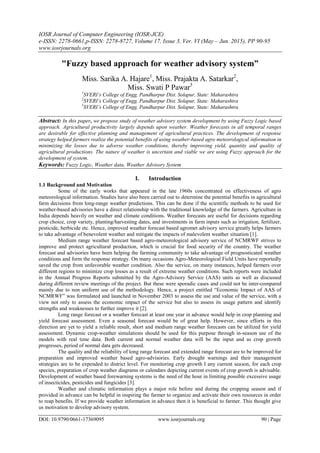 IOSR Journal of Computer Engineering (IOSR-JCE)
e-ISSN: 2278-0661,p-ISSN: 2278-8727, Volume 17, Issue 3, Ver. VI (May – Jun. 2015), PP 90-95
www.iosrjournals.org
DOI: 10.9790/0661-17369095 www.iosrjournals.org 90 | Page
"Fuzzy based approach for weather advisory system”
Miss. Sarika A. Hajare1
, Miss. Prajakta A. Satarkar2
,
Miss. Swati P Pawar3
1
SVERI’s College of Engg, Pandharpur Dist. Solapur, State: Maharashtra
2
SVERI’s College of Engg, Pandharpur Dist. Solapur, State: Maharashtra
3
SVERI’s College of Engg, Pandharpur Dist. Solapur, State: Maharashtra
Abstract: In this paper, we propose study of weather advisory system development by using Fuzzy Logic based
approach. Agricultural productivity largely depends upon weather. Weather forecasts in all temporal ranges
are desirable for effective planning and management of agricultural practices. The development of response
strategy helped farmers realize the potential benefits of using weather-based agro meteorological information in
minimizing the losses due to adverse weather conditions, thereby improving yield, quantity and quality of
agricultural productions. The nature of weather is uncertain and viable we are using Fuzzy approach for the
development of system.
Keywords: Fuzzy Logic, Weather data, Weather Advisory System
I. Introduction
1.1 Background and Motivation
Some of the early works that appeared in the late 1960s concentrated on effectiveness of agro
meteorological information. Studies have also been carried out to determine the potential benefits in agricultural
farm decisions from long-range weather predictions. This can be done if the scientific methods to be used for
weather-based advisories have a direct relationship with the traditional knowledge of the farmers. Agriculture in
India depends heavily on weather and climate conditions. Weather forecasts are useful for decisions regarding
crop choice, crop variety, planting/harvesting dates, and investments in farm inputs such as irrigation, fertilizer,
pesticide, herbicide etc. Hence, improved weather forecast based agromet advisory service greatly helps farmers
to take advantage of benevolent weather and mitigate the impacts of malevolent weather situation [1].
Medium range weather forecast based agro-meteorological advisory service of NCMRWF strives to
improve and protect agricultural production, which is crucial for food security of the country. The weather
forecast and advisories have been helping the farming community to take advantage of prognosticated weather
conditions and form the response strategy. On many occasions Agro-Meteorological Field Units have reportedly
saved the crop from unfavorable weather condition. Also the service, on many instances, helped farmers over
different regions to minimize crop losses as a result of extreme weather conditions. Such reports were included
in the Annual Progress Reports submitted by the Agro-Advisory Service (AAS) units as well as discussed
during different review meetings of the project. But these were sporadic cases and could not be inter-compared
mainly due to non uniform use of the methodology. Hence, a project entitled “Economic Impact of AAS of
NCMRWF” was formulated and launched in November 2003 to assess the use and value of the service, with a
view not only to assess the economic impact of the service but also to assess its usage pattern and identify
strengths and weaknesses to further improve it [2].
Long range forecast or a weather forecast at least one year in advance would help in crop planning and
yield forecast assessment. Even a seasonal forecast would be of great help. However, since efforts in this
direction are yet to yield a reliable result, short and medium range weather forecasts can be utilized for yield
assessment. Dynamic crop-weather simulations should be used for this purpose through in-season use of the
models with real time data. Both current and normal weather data will be the input and as crop growth
progresses, period of normal data gets decreased.
The quality and the reliability of long range forecast and extended range forecast are to be improved for
preparation and improved weather based agro-advisories. Early drought warnings and their management
strategies are to be expended to district level. For monitoring crop growth I any current season, for each crop
species, preparation of crop weather diagrams or calendars depicting current events of crop growth is advisable.
Development of weather based forewarning systems is the need of the hour in limiting possible excessive usage
of insecticides, pesticides and fungicides [3].
Weather and climatic information plays a major role before and during the cropping season and if
provided in advance can be helpful in inspiring the farmer to organize and activate their own resources in order
to reap benefits. If we provide weather information in advance then it is beneficial to farmer. This thought give
us motivation to develop advisory system.
 