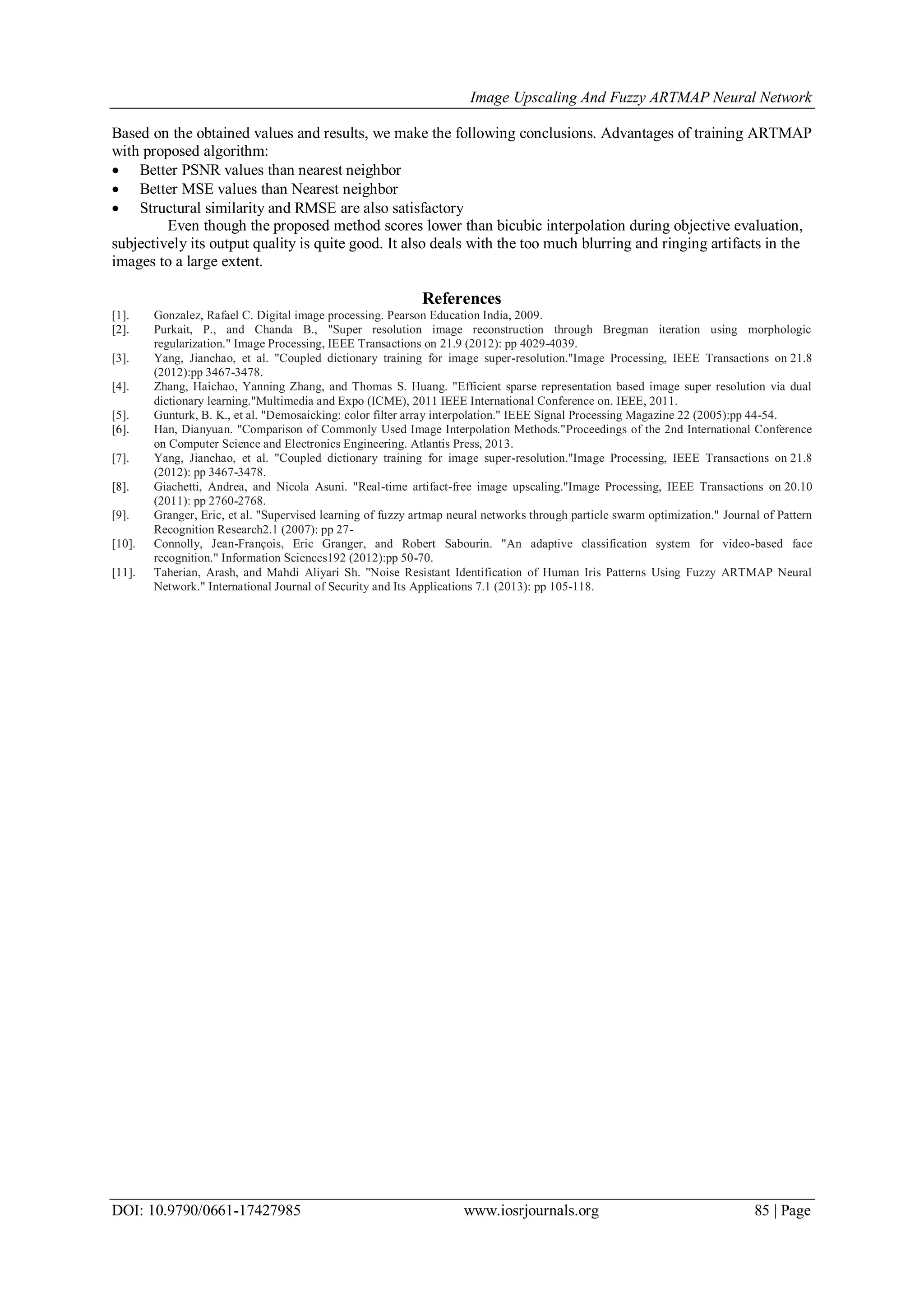 Image Upscaling And Fuzzy ARTMAP Neural Network
DOI: 10.9790/0661-17427985 www.iosrjournals.org 85 | Page
Based on the obtained values and results, we make the following conclusions. Advantages of training ARTMAP
with proposed algorithm:
 Better PSNR values than nearest neighbor
 Better MSE values than Nearest neighbor
 Structural similarity and RMSE are also satisfactory
Even though the proposed method scores lower than bicubic interpolation during objective evaluation,
subjectively its output quality is quite good. It also deals with the too much blurring and ringing artifacts in the
images to a large extent.
References
[1]. Gonzalez, Rafael C. Digital image processing. Pearson Education India, 2009.
[2]. Purkait, P., and Chanda B., "Super resolution image reconstruction through Bregman iteration using morphologic
regularization." Image Processing, IEEE Transactions on 21.9 (2012): pp 4029-4039.
[3]. Yang, Jianchao, et al. "Coupled dictionary training for image super-resolution."Image Processing, IEEE Transactions on 21.8
(2012):pp 3467-3478.
[4]. Zhang, Haichao, Yanning Zhang, and Thomas S. Huang. "Efficient sparse representation based image super resolution via dual
dictionary learning."Multimedia and Expo (ICME), 2011 IEEE International Conference on. IEEE, 2011.
[5]. Gunturk, B. K., et al. "Demosaicking: color filter array interpolation." IEEE Signal Processing Magazine 22 (2005):pp 44-54.
[6]. Han, Dianyuan. "Comparison of Commonly Used Image Interpolation Methods."Proceedings of the 2nd International Conference
on Computer Science and Electronics Engineering. Atlantis Press, 2013.
[7]. Yang, Jianchao, et al. "Coupled dictionary training for image super-resolution."Image Processing, IEEE Transactions on 21.8
(2012): pp 3467-3478.
[8]. Giachetti, Andrea, and Nicola Asuni. "Real-time artifact-free image upscaling."Image Processing, IEEE Transactions on 20.10
(2011): pp 2760-2768.
[9]. Granger, Eric, et al. "Supervised learning of fuzzy artmap neural networks through particle swarm optimization." Journal of Pattern
Recognition Research2.1 (2007): pp 27-
[10]. Connolly, Jean-François, Eric Granger, and Robert Sabourin. "An adaptive classification system for video-based face
recognition." Information Sciences192 (2012):pp 50-70.
[11]. Taherian, Arash, and Mahdi Aliyari Sh. "Noise Resistant Identification of Human Iris Patterns Using Fuzzy ARTMAP Neural
Network." International Journal of Security and Its Applications 7.1 (2013): pp 105-118.
 