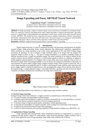 IOSR Journal of Computer Engineering (IOSR-JCE)
e-ISSN: 2278-0661,p-ISSN: 2278-8727, Volume 17, Issue 4, Ver. II (July – Aug. 2015), PP 79-85
www.iosrjournals.org
DOI: 10.9790/0661-17427985 www.iosrjournals.org 79 | Page
Image Upscaling and Fuzzy ARTMAP Neural Network
Gagandeep Singh1
, Gulshan Goyal2
1
(Computer Science Department, Chandigarh University, India)
2
(Computer Science Department, Chandigarh University, India)
Abstract: In Image upscaling, a higher resolution image is processed from an available low resolution image.
There are numerous scenarios and applications where image upscaling is required and performed. The paper
proposes a simple image scaling algorithm and implements it with a fuzzy variant of the supervised ART neural
network, ARTMAP. The method has been compared with nearest neighbor interpolation, bilinear interpolation
and bicubic interpolation, both objectively and subjectively. The present paper is an attempt at understanding
the Adaptive Resonance Theory networks while proposing a simple linear upscaling method.
Keywords: ARTMAP, Artificial neural network, bilinear, nearest neighbor, Upscaling
I. Introduction
Digital image processing is a field of computing that deals with processing and operations on digitally
acquired images. Image processing entails various operations like enhancement, restoration, segmentation,
feature extraction etc. Image upscaling is one of the various applications of the wide field of digital image
processing. In upscaling, we aim to produce a high resolution replica of an image from the original low
resolution image as shown in Fig. 1. The goal of image interpolation is to produce acceptable images at
different resolutions from a single low-resolution image. The actual resolution of an image is defined as the
number of pixels, but the effective resolution is a much harder quantity to define as it depends on subjective
human judgment and perception[1]. It so happens, that we quite often come across situations when we have to
deal with an image which is big enough spatially to view or observe the subject(s) comfortably or effectively. In
such situations we need to obtain a bigger image, a higher resolution image, which is easier to work with. This is
where image upscaling or up-sampling comes in. It takes a small image as input, performs some operations and
gives a bigger replica. It should be noted however, that up-sampling the image will not add any more detail to
the original image. A simple definition image is still simple definition, upscaling will only increase the spatial
resolution; not enhance the definition or detailing to the image than it already has.
Fig 1: Original image to Upscaled image
The image upscaling problem is also referred to as ‘single-image super-resolution’ problem.
1.1 Need for Image Upscaling
Scaling of images from lower resolution to a higher resolution is needed because of the following reasons:
1) It’s easier to analyze and study higher resolution images.
2) Available sensors have limitation in respect to maximum resolution[2] So we need upscaling to overcome
some of the inherent resolution limitations of low-cost imaging sensors [3]
3) To produce images of high perceptual quality and produce visually appealing results
4) To keep the text and graphics as original as possible, while avoiding noise and artifacts in the image [4]
5) To preserve the nature and texture of image while enlarging it.
6) To allow for better utilization of the growing capability of High Resolution displays (e.g., HD LCDs). [3]
1.2 Applications of Image Upscaling
Image upscaling (and more generally image interpolation) methods are implemented in a variety of
computer tools like printers, digital TV, media players, image processing packages, graphics renderers and so
on.[4]. Some application areas of image upscaling/ single image super resolution are as follows:
 