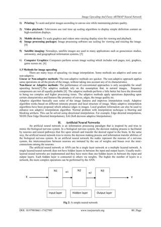 Image Upscaling And Fuzzy ARTMAP Neural Network
DOI: 10.9790/0661-17427985 www.iosrjournals.org 80 | Page
1) Printing: To scale and print images according to canvas size while maintaining picture quality.
2) Video playback: Televisions use real time up scaling algorithms to display simple definition content on
high-resolution displays.
3) Mobile devices: To scale graphics and videos onto varying display sizes for viewing and playback.
4) Image processing packages: Image processing software use scaling for viewing and resizing the image.
[4]
5) Satellite imaging: Nowadays, satellite images are used in many applications such as geosciences studies,
astronomy, and geographical information systems. [5]
6) Computer Graphics: Computers perform screen image scaling which includes web pages, text, graphics,
game scenes etc. [6]
1.3 Methods for image upscaling
There are many ways of upscaling via image interpolation. Some methods are adaptive and some are
non-adaptive.
Linear or Non-adaptive methods: The non-adaptive methods are quicker. The non-adaptive approach applies
same operations on all the pixels of the image, without taking into account any of its characteristics.
Non-linear or Adaptive methods: The performance of conventional approaches is only acceptable for small
upscaling factors[7].The adaptive methods rely on the assumption that, in natural images, frequency
components are not all equally probable [8]. The adaptive methods perform a little better but have the downside
to being too complex and higher processing times. The adaptive methods apply operations depending upon
certain characteristics and features like presence of curves, edges, the image quality etc.
Adaptive algorithm basically uses some of the image features and improves interpolation result. Adaptive
algorithm works based on different intensity present and local structure of image. Many adaptive interpolation
algorithms have been proposed which enhance edges in images. Local gradient information can also be used to
enhance non adaptive interpolation algorithm. Normal problem with interpolation technique is blurring and
blocking artifacts. This can be solved using directional interpolation. For example, Edge directed interpolation,
NEDI (New Edge Directed Interpolation), SAI (Soft decision adaptive Interpolation).
II. Artificial Neural Networks
An artificial neural network is an information processing paradigm that is inspired by and tries to
mimic the biological nervous system. In a biological nervous system, the decision making process is facilitated
by neurons and neural pathways that fire upon stimuli and transfer the desired signal to the brain. In the same
way, the artificial neural network tries to mimic the decision making process and information transfer abilities of
the biological nervous system. In an artificial neural network the nodes represent the neurons of a nervous
system, the interconnections between neurons are imitated by the use of weights and biases over the inter-
connections among the neurons.
The artificial neural network or ANN can be a single layer network or a multiple layered network. A
single layered neural network does not have hidden layers in between the input and output layers. Usually multi-
layered neural networks are implemented and they have more than one hidden layers in between the input and
output layers. Each hidden layer is connected to others via weights. The higher the number of layers in a
network, the more complex operations can be performed by the ANN.
Fig 2: A simple neural network
N1 N2 N3
1.1 INTRODUCTION TO DIGITAL IM
Digital image processing is a field of computing
on digitally acquired images. Image processing en
restoration, segmentation, feature extraction etc. I
Hidden layer Output layer
YX
w1 w2
Input layer
 