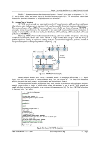 Image Upscaling And Fuzzy ARTMAP Neural Network
DOI: 10.9790/0661-17427985 www.iosrjournals.org 81 | Page
The Fig. 3 shows an example of a simple neural network. Where X is the input to the network. N1, N2,
N3 are the input, hidden and output layers of the neural network respectively. The intermediate connections
between the layers are represented by weighted connections w1 and w2.
2.1 Artmap Neural Network
ARTMAP neural network is a supervised form of ART neural network. ART neural network has an
inherently un-supervised approach to learning, which may be unsuitable for certain situations and applications.
The supervised nature of an ARTMAP network makes it more reliable and better at learning. ARTMAP is
among the family of neural networks that are capable of fast supervised, incremental learning and prediction. A
number of variants of the network are available, like distributed ARTMAP, fuzzy ARTMAP, default ARTMAP,
probabilistic ARTMAP etc.
The fuzzy ARTMAP network has integrated the fuzzy ART which enables it to process both analog
and binary-valued input patterns. This neural network is simple and has been designed with the ability to
perform supervised learning. In supervised learning mode, the sequential learning process grows the number of
recognition categories according to a problem’s complexity. [11]
Fig 3: An ARTMAP structure [9]
The Fig.3 above shows a basic ARTMAP structure, where A is the input to the network. F1, F2 are its
layers. And the ART subsystem is connected to the Map Field via weights Wab.
The Map Field determines
whether the prediction of the network is equal to what was desired by the network.
Because this neural network architecture has a small number of parameters and requires no problem-
specific system crafting or choice of initial weight values, it is also easy to use. In an ARTMAP network, an
epoch is defined as one cycle of training on an entire set of input examples [10]. The fuzzy ARTMAP algorithm
is discussed in the Fig.4 below.
Fig. 4: The fuzzy ARTMAP algorithm
 