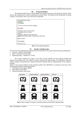 Image Upscaling And Fuzzy ARTMAP Neural Network
DOI: 10.9790/0661-17427985 www.iosrjournals.org 82 | Page
III. Proposed Method
The proposed method aims to upscaleimages by gradually increasing or decreasing the intensity values
between the existing pixels in order to interpolate new pixel values. The method avoids interpolation by taking
average of the intensity values. Fig.5 discusses the algorithm.
Fig. 5: The proposed algorithm
IV. Results And Discussion
The work has been implemented using MATLAB version R2014a. The system had the following configuration
1. Processor - AMD ® A8-6410APU
2. RAM - 8.00 GB (6.95 GB usable)
3. Operating System – Windows 8.1, 64-bit.
This section compares the outputs of the three existing methods and the proposed method both
objectively and subjectively. The subjective analysis compares the output images of the algorithms. Objective
analysis compares the performance evaluation parameters obtained after the implementation of the respective
methods.
Results of the existing methods and the proposed method with ARTMAP are evaluated on the basis of the
following performance evaluation parameters:
1. Peak Signal to Noise Ratio (PSNR)
2. Mean Square Error (MSE)
3. Structural similarity index (ssim)
Fig. 6: Some examples of outputs of existing methods and ARTMAP implementation
 