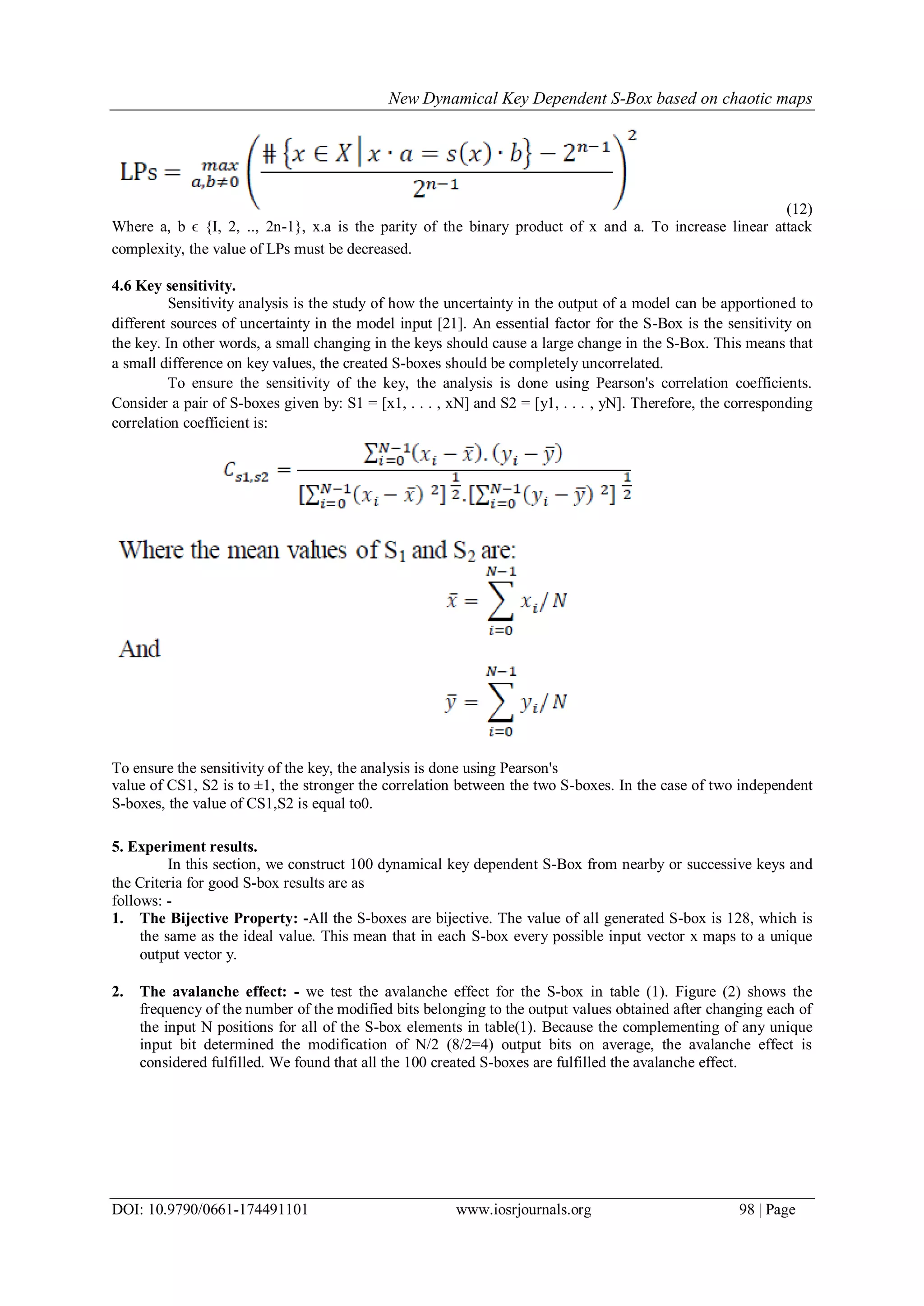 New Dynamical Key Dependent S-Box based on chaotic maps
DOI: 10.9790/0661-174491101 www.iosrjournals.org 98 | Page
(12)
Where a, b ϵ {I, 2, .., 2n-1}, x.a is the parity of the binary product of x and a. To increase linear attack
complexity, the value of LPs must be decreased.
4.6 Key sensitivity.
Sensitivity analysis is the study of how the uncertainty in the output of a model can be apportioned to
different sources of uncertainty in the model input [21]. An essential factor for the S-Box is the sensitivity on
the key. In other words, a small changing in the keys should cause a large change in the S-Box. This means that
a small difference on key values, the created S-boxes should be completely uncorrelated.
To ensure the sensitivity of the key, the analysis is done using Pearson's correlation coefficients.
Consider a pair of S-boxes given by: S1 = [x1, . . . , xN] and S2 = [y1, . . . , yN]. Therefore, the corresponding
correlation coefficient is:
To ensure the sensitivity of the key, the analysis is done using Pearson's
value of CS1, S2 is to ±1, the stronger the correlation between the two S-boxes. In the case of two independent
S-boxes, the value of CS1,S2 is equal to0.
5. Experiment results.
In this section, we construct 100 dynamical key dependent S-Box from nearby or successive keys and
the Criteria for good S-box results are as
follows: -
1. The Bijective Property: -All the S-boxes are bijective. The value of all generated S-box is 128, which is
the same as the ideal value. This mean that in each S-box every possible input vector x maps to a unique
output vector y.
2. The avalanche effect: - we test the avalanche effect for the S-box in table (1). Figure (2) shows the
frequency of the number of the modified bits belonging to the output values obtained after changing each of
the input N positions for all of the S-box elements in table(1). Because the complementing of any unique
input bit determined the modification of N/2 (8/2=4) output bits on average, the avalanche effect is
considered fulfilled. We found that all the 100 created S-boxes are fulfilled the avalanche effect.
 