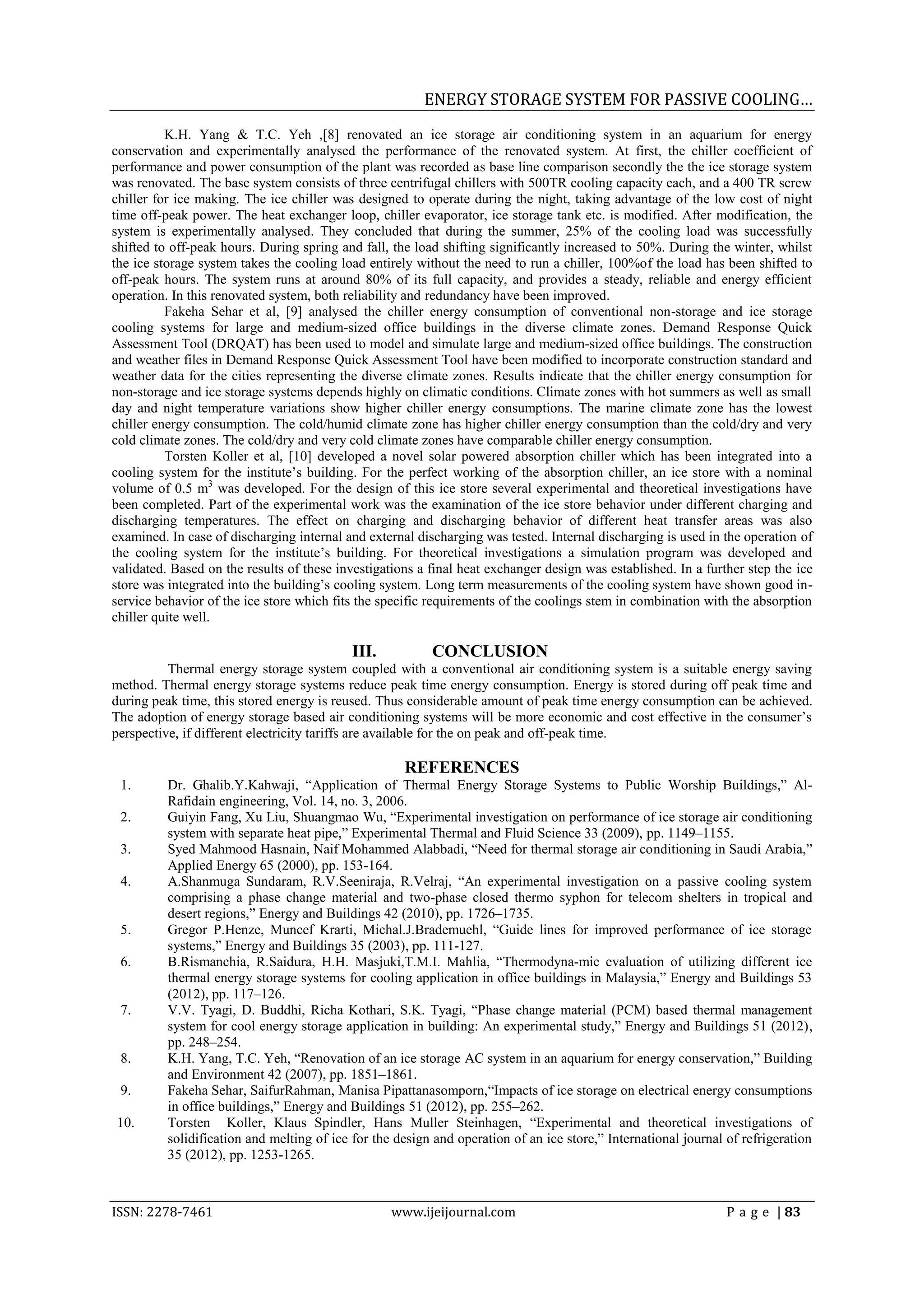 ENERGY STORAGE SYSTEM FOR PASSIVE COOLING…
          K.H. Yang & T.C. Yeh ,[8] renovated an ice storage air conditioning system in an aquarium for energy
conservation and experimentally analysed the performance of the renovated system. At first, the chiller coefficient of
performance and power consumption of the plant was recorded as base line comparison secondly the the ice storage system
was renovated. The base system consists of three centrifugal chillers with 500TR cooling capacity each, and a 400 TR screw
chiller for ice making. The ice chiller was designed to operate during the night, taking advantage of the low cost of night
time off-peak power. The heat exchanger loop, chiller evaporator, ice storage tank etc. is modified. After modification, the
system is experimentally analysed. They concluded that during the summer, 25% of the cooling load was successfully
shifted to off-peak hours. During spring and fall, the load shifting significantly increased to 50%. During the winter, whilst
the ice storage system takes the cooling load entirely without the need to run a chiller, 100%of the load has been shifted to
off-peak hours. The system runs at around 80% of its full capacity, and provides a steady, reliable and energy efficient
operation. In this renovated system, both reliability and redundancy have been improved.
          Fakeha Sehar et al, [9] analysed the chiller energy consumption of conventional non-storage and ice storage
cooling systems for large and medium-sized office buildings in the diverse climate zones. Demand Response Quick
Assessment Tool (DRQAT) has been used to model and simulate large and medium-sized office buildings. The construction
and weather files in Demand Response Quick Assessment Tool have been modified to incorporate construction standard and
weather data for the cities representing the diverse climate zones. Results indicate that the chiller energy consumption for
non-storage and ice storage systems depends highly on climatic conditions. Climate zones with hot summers as well as small
day and night temperature variations show higher chiller energy consumptions. The marine climate zone has the lowest
chiller energy consumption. The cold/humid climate zone has higher chiller energy consumption than the cold/dry and very
cold climate zones. The cold/dry and very cold climate zones have comparable chiller energy consumption.
          Torsten Koller et al, [10] developed a novel solar powered absorption chiller which has been integrated into a
cooling system for the institute‟s building. For the perfect working of the absorption chiller, an ice store with a nominal
volume of 0.5 m3 was developed. For the design of this ice store several experimental and theoretical investigations have
been completed. Part of the experimental work was the examination of the ice store behavior under different charging and
discharging temperatures. The effect on charging and discharging behavior of different heat transfer areas was also
examined. In case of discharging internal and external discharging was tested. Internal discharging is used in the operation of
the cooling system for the institute‟s building. For theoretical investigations a simulation program was developed and
validated. Based on the results of these investigations a final heat exchanger design was established. In a further step the ice
store was integrated into the building‟s cooling system. Long term measurements of the cooling system have shown good in-
service behavior of the ice store which fits the specific requirements of the coolings stem in combination with the absorption
chiller quite well.

                                            III.          CONCLUSION
          Thermal energy storage system coupled with a conventional air conditioning system is a suitable energy saving
method. Thermal energy storage systems reduce peak time energy consumption. Energy is stored during off peak time and
during peak time, this stored energy is reused. Thus considerable amount of peak time energy consumption can be achieved.
The adoption of energy storage based air conditioning systems will be more economic and cost effective in the consumer‟s
perspective, if different electricity tariffs are available for the on peak and off-peak time.

                                                     REFERENCES
 1.       Dr. Ghalib.Y.Kahwaji, “Application of Thermal Energy Storage Systems to Public Worship Buildings,” Al-
          Rafidain engineering, Vol. 14, no. 3, 2006.
 2.       Guiyin Fang, Xu Liu, Shuangmao Wu, “Experimental investigation on performance of ice storage air conditioning
          system with separate heat pipe,” Experimental Thermal and Fluid Science 33 (2009), pp. 1149–1155.
 3.       Syed Mahmood Hasnain, Naif Mohammed Alabbadi, “Need for thermal storage air conditioning in Saudi Arabia,”
          Applied Energy 65 (2000), pp. 153-164.
 4.       A.Shanmuga Sundaram, R.V.Seeniraja, R.Velraj, “An experimental investigation on a passive cooling system
          comprising a phase change material and two-phase closed thermo syphon for telecom shelters in tropical and
          desert regions,” Energy and Buildings 42 (2010), pp. 1726–1735.
 5.       Gregor P.Henze, Muncef Krarti, Michal.J.Brademuehl, “Guide lines for improved performance of ice storage
          systems,” Energy and Buildings 35 (2003), pp. 111-127.
 6.       B.Rismanchia, R.Saidura, H.H. Masjuki,T.M.I. Mahlia, “Thermodyna-mic evaluation of utilizing different ice
          thermal energy storage systems for cooling application in office buildings in Malaysia,” Energy and Buildings 53
          (2012), pp. 117–126.
 7.       V.V. Tyagi, D. Buddhi, Richa Kothari, S.K. Tyagi, “Phase change material (PCM) based thermal management
          system for cool energy storage application in building: An experimental study,” Energy and Buildings 51 (2012),
          pp. 248–254.
 8.       K.H. Yang, T.C. Yeh, “Renovation of an ice storage AC system in an aquarium for energy conservation,” Building
          and Environment 42 (2007), pp. 1851–1861.
 9.       Fakeha Sehar, SaifurRahman, Manisa Pipattanasomporn,“Impacts of ice storage on electrical energy consumptions
          in office buildings,” Energy and Buildings 51 (2012), pp. 255–262.
10.       Torsten Koller, Klaus Spindler, Hans Muller Steinhagen, “Experimental and theoretical investigations of
          solidification and melting of ice for the design and operation of an ice store,” International journal of refrigeration
          35 (2012), pp. 1253-1265.



ISSN: 2278-7461                                    www.ijeijournal.com                                           P a g e | 83
 