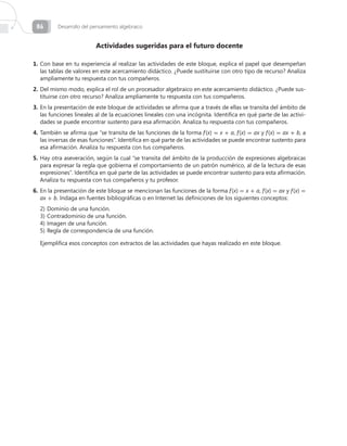 Desarrollo del pensamiento algebraico86
Actividades sugeridas para el futuro docente
1.	Con base en tu experiencia al realizar las actividades de este bloque, explica el papel que desempeñan
las tablas de valores en este acercamiento didáctico. ¿Puede sustituirse con otro tipo de recurso? Analiza
ampliamente tu respuesta con tus compañeros.
2.	Del mismo modo, explica el rol de un procesador algebraico en este acercamiento didáctico. ¿Puede sus-
tituirse con otro recurso? Analiza ampliamente tu respuesta con tus compañeros.
3.	En la presentación de este bloque de actividades se afirma que a través de ellas se transita del ámbito de
las funciones lineales al de la ecuaciones lineales con una incógnita. Identifica en qué parte de las activi-
dades se puede encontrar sustento para esa afirmación. Analiza tu respuesta con tus compañeros.
4.	También se afirma que “se transita de las funciones de la forma f (x) = x + a, f (x) = ax y f (x) = ax + b, a
las inversas de esas funciones”. Identifica en qué parte de las actividades se puede encontrar sustento para
esa afirmación. Analiza tu respuesta con tus compañeros.
5.	Hay otra aseveración, según la cual “se transita del ámbito de la producción de expresiones algebraicas
para expresar la regla que gobierna el comportamiento de un patrón numérico, al de la lectura de esas
expresiones”. Identifica en qué parte de las actividades se puede encontrar sustento para esta afirmación.
Analiza tu respuesta con tus compañeros y tu profesor.
6.	En la presentación de este bloque se mencionan las funciones de la forma f (x) = x + a, f (x) = ax y f (x) =
ax + b. Indaga en fuentes bibliográficas o en Internet las definiciones de los siguientes conceptos:
2)	Dominio de una función.
3)	Contradominio de una función.
4)	Imagen de una función.
5)	Regla de correspondencia de una función.
Ejemplifica esos conceptos con extractos de las actividades que hayas realizado en este bloque.
 