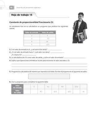 84       Desarrollo del pensamiento algebraico




  Hoja de trabajo 15

Constante de proporcionalidad fraccionaria (5)

Un estudiante hizo en su calculadora un programa que produce los siguientes
valores.

                       Valor de entrada           Valor de salida
                                2                       5
                                3                        7.5
                                4                      10
                                5                      12.5

1.	Si el valor de entrada es 6, ¿cuál será el de salida?
2.	¿Y si el valor de entrada fuera 7, cuál valor nos daría?
	 ¿Y si fuera 55?
3.	La calculadora dio 35 como valor de salida, ¿cuál es el valor de entrada?
4.	Explica qué operaciones aritméticas hiciste para encontrar el valor asociado a 35.
  
  
  
5.	Programa tu calculadora de manera que reproduzca la tabla. Escribe el programa en el siguiente recuadro.




6.	Usa tu programa para completar la siguiente tabla.

         Valor
                                    3                   5.1                9.4            12.2
      de entrada
       Valor
                                              8.5                   15.5          23.5              35
      de salida
 