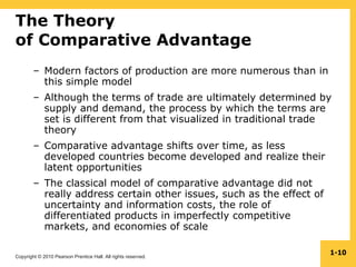 Copyright © 2010 Pearson Prentice Hall. All rights reserved.
1-10
The Theory
of Comparative Advantage
– Modern factors of production are more numerous than in
this simple model
– Although the terms of trade are ultimately determined by
supply and demand, the process by which the terms are
set is different from that visualized in traditional trade
theory
– Comparative advantage shifts over time, as less
developed countries become developed and realize their
latent opportunities
– The classical model of comparative advantage did not
really address certain other issues, such as the effect of
uncertainty and information costs, the role of
differentiated products in imperfectly competitive
markets, and economies of scale
 