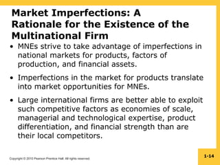 Copyright © 2010 Pearson Prentice Hall. All rights reserved.
1-14
Market Imperfections: A
Rationale for the Existence of the
Multinational Firm
• MNEs strive to take advantage of imperfections in
national markets for products, factors of
production, and financial assets.
• Imperfections in the market for products translate
into market opportunities for MNEs.
• Large international firms are better able to exploit
such competitive factors as economies of scale,
managerial and technological expertise, product
differentiation, and financial strength than are
their local competitors.
 