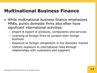Copyright © 2010 Pearson Prentice Hall. All rights reserved.
1-3
Multinational Business Finance
• While multinational business finance emphasizes
MNEs, purely domestic firms also often have
significant international activities:
– Import & export of products, components and services
– Licensing of foreign firms to conduct their foreign
business
– Exposure to foreign competition in the domestic market
– Indirect exposure to international risks through
relationships with customers and suppliers
 