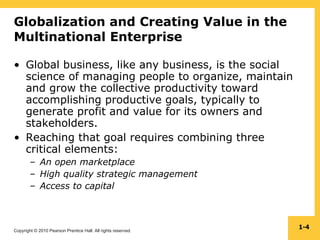 Copyright © 2010 Pearson Prentice Hall. All rights reserved.
1-4
Globalization and Creating Value in the
Multinational Enterprise
• Global business, like any business, is the social
science of managing people to organize, maintain
and grow the collective productivity toward
accomplishing productive goals, typically to
generate profit and value for its owners and
stakeholders.
• Reaching that goal requires combining three
critical elements:
– An open marketplace
– High quality strategic management
– Access to capital
 