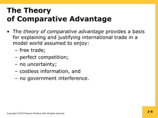 Copyright © 2010 Pearson Prentice Hall. All rights reserved.
1-6
The Theory
of Comparative Advantage
• The theory of comparative advantage provides a basis
for explaining and justifying international trade in a
model world assumed to enjoy:
– free trade;
– perfect competition;
– no uncertainty;
– costless information, and
– no government interference.
 