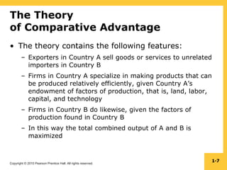 Copyright © 2010 Pearson Prentice Hall. All rights reserved.
1-7
The Theory
of Comparative Advantage
• The theory contains the following features:
– Exporters in Country A sell goods or services to unrelated
importers in Country B
– Firms in Country A specialize in making products that can
be produced relatively efficiently, given Country A’s
endowment of factors of production, that is, land, labor,
capital, and technology
– Firms in Country B do likewise, given the factors of
production found in Country B
– In this way the total combined output of A and B is
maximized
 