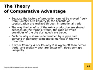 Copyright © 2010 Pearson Prentice Hall. All rights reserved.
1-8
The Theory
of Comparative Advantage
– Because the factors of production cannot be moved freely
from Country A to Country B, the benefits of
specialization are realized through international trade
– The way the benefits of the extra production are shared
depends on the terms of trade, the ratio at which
quantities of the physical goods are traded
– Each country’s share is determined by supply and
demand in perfectly competitive markets in the two
countries
– Neither Country A nor Country B is worse off than before
trade, and typically both are better off, albeit perhaps
unequally
 
