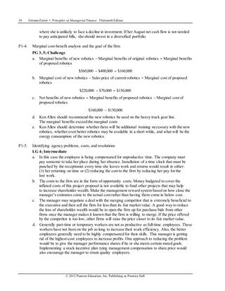10 Gitman/Zutter • Principles of Managerial Finance, Thirteenth Edition
© 2012 Pearson Education, Inc. Publishing as Prentice Hall
where she is unlikely to face a decline in investment. If her August net cash flow is not needed
to pay anticipated bills, she should invest in a diversified portfolio.
P1-4. Marginal cost-benefit analysis and the goal of the firm
PG 3, 5; Challenge
a. Marginal benefits of new robotics  Marginal benefits of original robotics  Marginal benefits
of proposed robotics
$560,000  $400,000  $160,000
b. Marginal cost of new robotics – Sales price of current robotics = Marginal cost of proposed
robotics
$220,000  $70,000  $150,000
c. Net benefits of new robotics  Marginal benefits of proposed robotics  Marginal cost of
proposed robotics
$160,000  $150,000
d. Ken Allen should recommend the new robotics be used on the heavy truck gear line.
The marginal benefits exceed the marginal costs
e. Ken Allen should determine whether there will be additional training necessary with the new
robotics, whether even better robotics may be available in a short while, and what will be the
energy consumption of the new robotics.
P1-5. Identifying agency problems, costs, and resolutions
LG 4; Intermediate
a. In this case the employee is being compensated for unproductive time. The company must
pay someone to take her place during her absence. Installation of a time clock that must be
punched by the receptionist every time she leaves work and returns would result in either:
(1) her returning on time or (2) reducing the cost to the firm by reducing her pay for the
lost work.
b. The costs to the firm are in the form of opportunity costs. Money budgeted to cover the
inflated costs of this project proposal is not available to fund other projects that may help
to increase shareholder wealth. Make the management reward system based on how close the
manager’s estimates come to the actual cost rather than having them come in below cost.
c. The manager may negotiate a deal with the merging competitor that is extremely beneficial to
the executive and then sell the firm for less than its fair market value. A good way to reduce
the loss of shareholder wealth would be to open the firm up for purchase bids from other
firms once the manager makes it known that the firm is willing to merge. If the price offered
by the competitor is too low, other firms will raise the price closer to its fair market value.
d. Generally part-time or temporary workers are not as productive as full-time employees. These
workers have not been on the job as long to increase their work efficiency. Also, the better
employees generally need to be highly compensated for their skills. This manager is getting
rid of the highest-cost employees to increase profits. One approach to reducing the problem
would be to give the manager performance shares if he or she meets certain stated goals.
Implementing a stock incentive plan tying management compensation to share price would
also encourage the manager to retain quality employees.
 