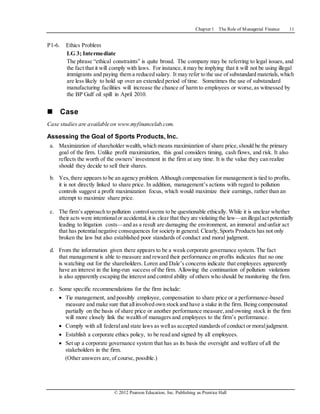 Chapter 1 The Role of Managerial Finance 11
© 2012 Pearson Education, Inc. Publishing as Prentice Hall
P1-6. Ethics Problem
LG 3; Intermediate
The phrase “ethical constraints” is quite broad. The company may be referring to legal issues, and
the fact that it will comply with laws. For instance,it may be implying that it will not be using illegal
immigrants and paying them a reduced salary. It may refer to the use of substandard materials,which
are less likely to hold up over an extended period of time. Sometimes the use of substandard
manufacturing facilities will increase the chance of harm to employees or worse,as witnessed by
the BP Gulf oil spill in April 2010.
 Case
Case studies are available on www.myfinancelab.com.
Assessing the Goal of Sports Products, Inc.
a. Maximization of shareholder wealth,which means maximization of share price,should be the primary
goal of the firm. Unlike profit maximization, this goal considers timing, cash flows, and risk. It also
reflects the worth of the owners’ investment in the firm at any time. It is the value they can realize
should they decide to sell their shares.
b. Yes,there appears to be an agency problem. Although compensation for management is tied to profits,
it is not directly linked to share price. In addition, management’s actions with regard to pollution
controls suggest a profit maximization focus, which would maximize their earnings, rather than an
attempt to maximize share price.
c. The firm’s approach to pollution controlseems to be questionable ethically. While it is unclear whether
their acts were intentionalor accidental,it is clear that they are violating the law—an illegalact potentially
leading to litigation costs—and as a result are damaging the environment, an immoral and unfair act
that has potentialnegative consequences for society in general. Clearly,Sports Products has not only
broken the law but also established poor standards of conduct and moral judgment.
d. From the information given there appears to be a weak corporate governance system. The fact
that management is able to measure and reward their performance on profits indicates that no one
is watching out for the shareholders. Loren and Dale’s concerns indicate that employees apparently
have an interest in the long-run success of the firm. Allowing the continuation of pollution violations
is also apparently escaping the interest and control ability of others who should be monitoring the firm.
e. Some specific recommendations for the firm include:
 Tie management, and possibly employee, compensation to share price or a performance-based
measure and make sure that allinvolved own stock and have a stake in the firm. Being compensated
partially on the basis of share price or another performance measure,and owning stock in the firm
will more closely link the wealth of managers and employees to the firm’s performance.
 Comply with all federaland state laws as wellas accepted standardsof conduct or moraljudgment.
 Establish a corporate ethics policy, to be read and signed by all employees.
 Set up a corporate governance system that has as its basis the oversight and welfare of all the
stakeholders in the firm.
(Other answers are,of course, possible.)
 
