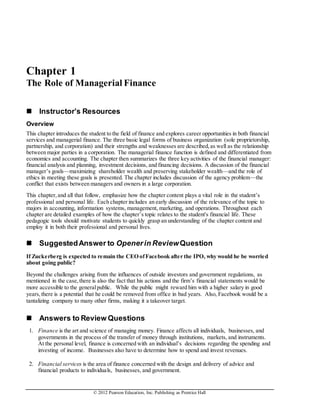© 2012 Pearson Education, Inc. Publishing as Prentice Hall
Chapter 1
The Role of Managerial Finance
 Instructor’s Resources
Overview
This chapter introduces the student to the field of finance and explores career opportunities in both financial
services and managerial finance. The three basic legal forms of business organization (sole proprietorship,
partnership, and corporation) and their strengths and weaknesses are described,as well as the relationship
between major parties in a corporation. The managerial finance function is defined and differentiated from
economics and accounting. The chapter then summarizes the three key activities of the financial manager:
financial analysis and planning, investment decisions, and financing decisions. A discussion of the financial
manager’s goals—maximizing shareholder wealth and preserving stakeholder wealth—and the role of
ethics in meeting these goals is presented. The chapter includes discussion of the agency problem—the
conflict that exists between managers and owners in a large corporation.
This chapter,and all that follow, emphasize how the chapter content plays a vital role in the student’s
professional and personal life. Each chapter includes an early discussion of the relevance of the topic to
majors in accounting, information systems, management, marketing, and operations. Throughout each
chapter are detailed examples of how the chapter’s topic relates to the student's financial life. These
pedagogic tools should motivate students to quickly grasp an understanding of the chapter content and
employ it in both their professional and personal lives.
 SuggestedAnswer to Openerin ReviewQuestion
If Zuckerberg is expected to remain the CEO ofFacebook after the IPO, why would he be worried
about going public?
Beyond the challenges arising from the influences of outside investors and government regulations, as
mentioned in the case,there is also the fact that his actions and the firm’s financial statements would be
more accessible to the generalpublic. While the public might reward him with a higher salary in good
years,there is a potential that he could be removed from office in bad years. Also, Facebook would be a
tantalizing company to many other firms, making it a takeover target.
 Answers to Review Questions
1. Finance is the art and science of managing money. Finance affects all individuals, businesses, and
governments in the process of the transfer of money through institutions, markets, and instruments.
At the personal level, finance is concerned with an individual’s decisions regarding the spending and
investing of income. Businesses also have to determine how to spend and invest revenues.
2. Financial services is the area of finance concerned with the design and delivery of advice and
financial products to individuals, businesses, and government.
 