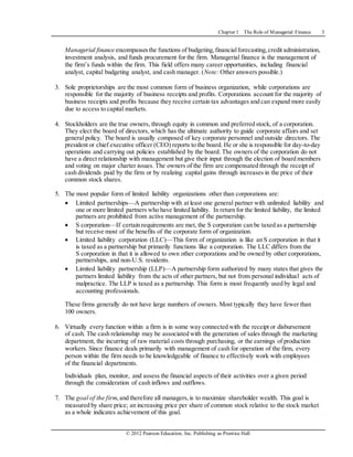Chapter 1 The Role of Managerial Finance 3
© 2012 Pearson Education, Inc. Publishing as Prentice Hall
Managerial finance encompassesthe functions of budgeting,financialforecasting,credit administration,
investment analysis, and funds procurement for the firm. Managerial finance is the management of
the firm’s funds within the firm. This field offers many career opportunities, including financial
analyst, capital budgeting analyst, and cash manager. (Note: Other answers possible.)
3. Sole proprietorships are the most common form of business organization, while corporations are
responsible for the majority of business receipts and profits. Corporations account for the majority of
business receipts and profits because they receive certain tax advantages and can expand more easily
due to access to capital markets.
4. Stockholders are the true owners, through equity in common and preferred stock, of a corporation.
They elect the board of directors, which has the ultimate authority to guide corporate affairs and set
general policy. The board is usually composed of key corporate personnel and outside directors. The
president or chief executive officer (CEO) reports to the board. He or she is responsible for day-to-day
operations and carrying out policies established by the board. The owners of the corporation do not
have a direct relationship with management but give their input through the election of board members
and voting on major charter issues. The owners of the firm are compensated through the receipt of
cash dividends paid by the firm or by realizing capital gains through increases in the price of their
common stock shares.
5. The most popular form of limited liability organizations other than corporations are:
 Limited partnerships—A partnership with at least one general partner with unlimited liability and
one or more limited partners who have limited liability. In return for the limited liability, the limited
partners are prohibited from active management of the partnership.
 S corporation—If certain requirements are met, the S corporation can be taxed as a partnership
but receive most of the benefits of the corporate form of organization.
 Limited liability corporation (LLC)—This form of organization is like an S corporation in that it
is taxed as a partnership but primarily functions like a corporation. The LLC differs from the
S corporation in that it is allowed to own other corporations and be owned by other corporations,
partnerships, and non-U.S. residents.
 Limited liability partnership (LLP)—A partnership form authorized by many states that gives the
partners limited liability from the acts of other partners, but not from personal individual acts of
malpractice. The LLP is taxed as a partnership. This form is most frequently used by legal and
accounting professionals.
These firms generally do not have large numbers of owners. Most typically they have fewer than
100 owners.
6. Virtually every function within a firm is in some way connected with the receipt or disbursement
of cash. The cash relationship may be associated with the generation of sales through the marketing
department, the incurring of raw material costs through purchasing, or the earnings of production
workers. Since finance deals primarily with management of cash for operation of the firm, every
person within the firm needs to be knowledgeable of finance to effectively work with employees
of the financial departments.
Individuals plan, monitor, and assess the financial aspects of their activities over a given period
through the consideration of cash inflows and outflows.
7. The goal of the firm,and therefore all managers,is to maximize shareholder wealth. This goal is
measured by share price; an increasing price per share of common stock relative to the stock market
as a whole indicates achievement of this goal.
 