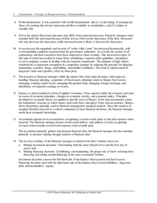 4 Gitman/Zutter • Principles of Managerial Finance, Thirteenth Edition
© 2012 Pearson Education, Inc. Publishing as Prentice Hall
8. Profit maximization is not consistent with wealth maximization due to: (1) the timing of earnings per
share,(2) earnings that do not represent cash flows available to stockholders, and (3) a failure to
consider risk.
9. Risk is the chance that actual outcomes may differ from expected outcomes. Financial managers must
consider both risk and return because of their inverse effect on the share price of the firm. Increased
risk may decrease the share price,while increased return is likely to increase the share price.
10. In recent years the magnitude and severity of “white collar crime” has increased dramatically, with
a corresponding emphasis on prosecution by government authorities. As a result, the actions of all
corporations and their executives have been subjected to closer scrutiny. This increased scrutiny of
this type of crime has resulted in many firms establishing corporate ethics guidelines and policies
to cover employee actions in dealing with all corporate constituents. The adoption of high ethical
standards by a corporation strengthens its competitive position by reducing the potential for litigation,
maintaining a positive image, and building shareholder confidence. The result is enhancement of
long-term value and a positive effect on share price.
11. The treasurer or financial manager within the mature firm must make decisions with respect to
handling financial planning, acquisition of fixed assets,obtaining funds to finance fixed assets,
managing working capital needs, managing the pension fund, managing foreign exchange, and
distribution of corporate earnings to owners.
12. Finance is often considered a form of applied economics. Firms operate within the economy and must
be aware of economic principles, changes in economic activity, and economic policy. Principles
developed in economic theory are applied to specific areas in finance. From macroeconomics comes
the institutional structure in which money and credit flows take place. From microeconomics, finance
draws the primary principle used in financial management, marginal analysis. Since this analysis of
marginal benefits and costs is a critical component of most financial decisions, the financial manager
needs basic economic knowledge.
13. Accountants operate on an accrualbasis, recognizing revenues at the point of sale and expenses when
incurred. The financial manager focuses on the actual inflows and outflows of cash,recognizing
revenues when actually received and expenses when actually paid.
The accountant primarily gathers and presents financial data; the financial manager devotes attention
primarily to decision making through analysis of financial data.
14. The two key activities of the financial manager as related to the firm’s balance sheet are:
a. Making investment decisions: Determining both the most efficient level and the best mix of
assets; and
b. Making financing decisions: Establishing and maintaining the proper mix of short- and long-term
financing and raising needed financing in the most economical fashion.
Investment decisions concern the left-hand side of the balance sheet (current and fixed assets).
Financing decisions deal with the right-hand side of the balance sheet (current liabilities, long-term
debt, and stockholders’ equity).
 