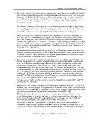 Chapter 1 The Role of Managerial Finance 5
© 2012 Pearson Education, Inc. Publishing as Prentice Hall
15. Corporate governance refersto a system of organizational control that is used to define and establish
lines of responsibility and accountability among major participants in the corporation. These participants
include the shareholders, board of directors, officers, and managers of the corporations and other
stakeholders. A company’s organizational chart is an example of a broad arrangement of corporate
governance. More detailed responsibilities would be established within each branch of the
organizational chart.
The Sarbanes-Oxley Act of 2002 is directed toward reducing the apparent conflicts of interest that
exist in many corporate structures. The act has many provisions, but the major thrust of the act is to
reduce the number of situations in which a conflict of interest can arise and to hold management more
accountable for the financial and operating information they communicated to the public.
16. Firms incur agency costs to prevent or minimize agency problems. It is unclear whether they are
effective in practice. The four categories of agency cost are monitoring expenditures incurred by
the owners for audit and control procedures, bonding expenditures to protect against the potential
consequencesof dishonest actsby managers, structuring expenditures that use managerialcompensation
plans to provide financial incentives for managerial actions consistent with share price maximization,
and opportunity costs resulting from the difficulties typically encountered by large organizations in
responding to new opportunities.
The agency problem and the associated agency costs can be reduced by a properly constructed and
followed corporate governance structure. The structure of the governance system should be designed
to institute a system of checks and balances to reduce the ability and incentives of management to
deviate from the goal of shareholder wealth maximization.
17. Structuring expenditures are currently the most popular way to deal with the agency problem—and
also the most powerful and expensive. Compensation plans can be either incentive or performance
plans. Incentive plans tie management performance to share price. Managers may receive stock
options giving them the right to purchase stock at a set price. This provides the incentive to take
actions that maximize stock price so that the price will rise above the option’s price level. This form
of compensation plan has fallen from favor recently because market behavior, which has a significant
effect on share price, is not under management’s control. As a result, performance plans are more
popular today. With these, compensation is based on performance measures,such as earnings per
share (EPS),EPS growth, or other return ratios. Managers may receive performance shares and/or
cash bonuses when stated performance goals are reached.
In practice, recent studies have been unable to document any significant correlation between CEO
compensation and share price.
18. Market forces—for example, shareholder activism from large institutional investors—can reduce or
avoid the agency problem because these groups can use their voting power to elect new directors who
support their objectives and will act to replace poorly performing managers. In this way,these groups
place pressure on management to take actions that maximize shareholder wealth.
The threat of hostile takeovers also acts as a deterrent to the agency problem. Hostile takeovers
occur when a company or group not supported by existing management attempts to acquire the
firm. Because the acquirer looks for companies that are poorly managed and undervalued, this
threat motivates managers to act in the best interests of the firm’s owners.
Institutional investors are a powerful source of shareholder involvement in the monitoring of
managers to reduce the agency problem. Institutions hold large quantities of shares in many of the
corporations in their portfolio. Managers of these institutions should be active in the monitoring of
 