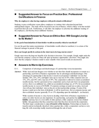 Chapter 1 The Role of Managerial Finance 7
© 2012 Pearson Education, Inc. Publishing as Prentice Hall
 SuggestedAnswer to Focus on Practice Box: Professional
Certifications in Finance
Why do employers value having employees with professional certifications?
Studying to pass certification exams allows employees to continue their education beyond their
undergraduate degree. The study will be focused on one area of finance, which is likely to be that needed
to perform their job well. Furthermore, it will allow the employer to advertise the additional training of
the employees, and thereby attract additional business.
 SuggestedAnswer to Focus on Ethics Box: Will Google Live Up
to Its Motto?
Is the goal ofmaximization of shareholder wealth necessarily ethical or unethical?
It is not the goal that makes maximization of shareholder wealth ethical or unethical, it is actions of the
financial manager in pursuit of this goal.
Howcan Google justify its actions in the short run to its long-run investors?
Google must stress the long-run benefits of its decision to investors. For example, Google might make the
case that the company’s stance in China will open up business opportunities elsewhere. They might also
show that the company’s business model is more valuable when search results are uncensored.
 Answers to Warm-Up Exercises
E1-1. Comparison of advantages and disadvantages of a partnership versus incorporation.
Answer: While Jack and Ann disagree over whether or not their firm should incorporate or remain as a
partnership, each form of business organization has its advantages and disadvantages. One
advantage of a partnership is that income is taxed at each partner’s individual tax rate that
includes 10%, 15%, 25%, and higher rates up to a top rate of 35% while corporate rates are
15%, 25%, and 34% with a top rate of 39%. The corporation is allowed to retain accumulated
taxable income, but for a personal service corporation such as Jack and Ann’s tax preparation
service, there is an additional tax, called an accumulated earnings tax, of 15% for accumulated
taxable income in excess of $150,000. If corporate earnings are paid out as salary, Jack and
Ann will pay their individual rates as they do on their partnership earnings. If some of the
income is paid out in the form of dividends it will be taxed twice, first as corporate income and
then as dividend income (generally 5% or 15% depending upon the individual’s tax bracket).
While taxation of income is a key factor in deciding which form of business organization to
select, two other factors are also important. In a partnership, each partner has unlimited
liability and may have to cover debts of other partners,while corporate owners have limited
liability that guarantees that they cannot lose more than they have invested in the corporation.
The third major consideration is ease oftransfer ofthe business. Partnerships are harder to
transfer and are technically dissolved when a partner dies, while a corporation can have a very
long life with ownership readily transferred through the sale of stock.
 