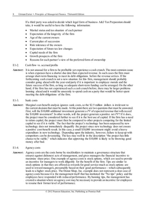 8 Gitman/Zutter • Principles of Managerial Finance, Thirteenth Edition
© 2012 Pearson Education, Inc. Publishing as Prentice Hall
If a third party was asked to decide which legal form of business A&J Tax Preparation should
take, it would be useful to have the following information:
 Marital status and tax situation of each partner
 Expectation of the longevity of the firm
 Age of the current owners
 Current plan of succession
 Risk tolerance of the owners
 Expectation of future tax law changes
 Capital needs of the firm
 Growth prospects of the firm
 Reasons for each partner’s view of the preferred form of ownership
E1-2. Cash flow vs. accrued profits
Answer: It is not unusual for a firm to be profitable yet experience a cash crunch.The most common cause
is when expenses have a shorter due date than expected revenue. In such cases the firm must
arrange short-term financing to meet its debt obligations before the revenue arrives. If the
forthcoming cash crunch is not a new situation for this firm, management should probably
consider going ahead with the year-end party if it is important to employee morale and the
future success of the firm, as long as adequate short-term funding can be arranged. On the other
hand, if the firm has not experienced such a cash crunch before, there may be larger problems
looming ahead and it would be unseemly to spend cash on a party that would be better spent
meeting the debt obligations of the firm.
E1-3. Sunk costs
Answer: Marginal cost-benefit analysis ignores sunk costs,so the $2.5 million dollars is irrelevant to
the current decision that must be made. Atthis point there are two questions that must be answered.
First, will the $10,000 additional investment generate a PV of expected revenue that willexceed
the $10,000 investment? In other words, will the project generate a positive net PV? If it does,
the project must be considered further to see if it is the best use of capital. If the firm has a need
to ration capital, the project must then be compared to other projects competing for the limited
capital to see if it is viable. The fact that the project’s technology has been surpassed by new
technology does not immediately disqualify the project since new technology does not ensure
a positive cost-benefit result. In this case,a small $10,000 investment might avoid a heavy
expenditure in new technology. Depending upon the industry, however, failure to keep up with
competitors can be devastating. The key may well lie in the description “the project has little
chance to be viable,” which indicates that approving the $10,000 is likely to be throwing good
money after bad.
E1-4. Agency costs
Answer: Agency costs are the costs borne by stockholders to maintain a governance structure that
ensures against dishonest acts of management, and gives managers the financial incentive to
maximize share price. One example of agency costs is stock options, which are used to provide
an incentive for managers to work diligently for the benefit of the firm. Tips are similar to
stock options in that they are offered as rewards for good service much as stock options are
used to reward managers,presumably based on their good performance—which subsequently
leads to a higher stock price. The Donut Shop, Inc. example does not represent a clear case of
agency costs because it is the management itself that has instituted the “No tips” policy and the
employees have responded with reduced performance. By banning tips, the management has
created a situation where an agency cost may be necessary to provide an incentive for employees
to resume their former level of performance.
 
