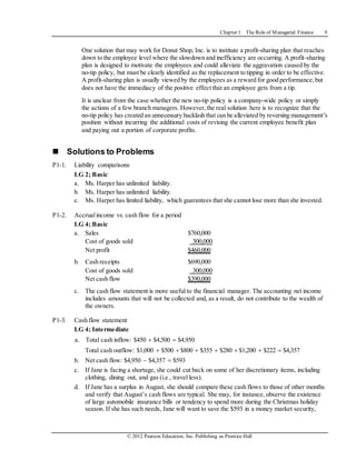 Chapter 1 The Role of Managerial Finance 9
© 2012 Pearson Education, Inc. Publishing as Prentice Hall
One solution that may work for Donut Shop, Inc. is to institute a profit-sharing plan that reaches
down to the employee level where the slowdown and inefficiency are occurring. A profit-sharing
plan is designed to motivate the employees and could alleviate the aggravation caused by the
no-tip policy, but must be clearly identified as the replacement to tipping in order to be effective.
A profit-sharing plan is usually viewed by the employees as a reward for good performance,but
does not have the immediacy of the positive effect that an employee gets from a tip.
It is unclear from the case whether the new no-tip policy is a company-wide policy or simply
the actions of a few branch managers. However,the real solution here is to recognize that the
no-tip policy has created an unnecessary backlash that can be alleviated by reversing management’s
position without incurring the additional costs of revising the current employee benefit plan
and paying out a portion of corporate profits.
 Solutions to Problems
P1-1. Liability comparisons
LG 2; Basic
a. Ms. Harper has unlimited liability.
b. Ms. Harper has unlimited liability.
c. Ms. Harper has limited liability, which guarantees that she cannot lose more than she invested.
P1-2. Accrualincome vs. cash flow for a period
LG 4; Basic
a. Sales $760,000
Cost of goods sold 300,000
Net profit $460,000
b. Cash receipts $690,000
Cost of goods sold 300,000
Net cash flow $390,000
c. The cash flow statement is more useful to the financial manager. The accounting net income
includes amounts that will not be collected and, as a result, do not contribute to the wealth of
the owners.
P1-3. Cash flow statement
LG 4; Intermediate
a. Total cash inflow: $450  $4,500  $4,950
Total cash outflow: $1,000  $500  $800  $355  $280  $1,200  $222  $4,357
b. Net cash flow: $4,950  $4,357  $593
c. If Jane is facing a shortage, she could cut back on some of her discretionary items, including
clothing, dining out, and gas (i.e., travel less).
d. If Jane has a surplus in August, she should compare these cash flows to those of other months
and verify that August’s cash flows are typical. She may, for instance, observe the existence
of large automobile insurance bills or tendency to spend more during the Christmas holiday
season. If she has such needs, Jane will want to save the $593 in a money market security,
 