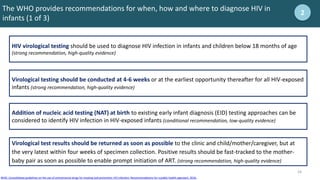 16
16
The WHO provides recommendations for when, how and where to diagnose HIV in
infants (1 of 3)
2
Addition of nucleic acid testing (NAT) at birth to existing early infant diagnosis (EID) testing approaches can be
considered to identify HIV infection in HIV-exposed infants (conditional recommendation, low-quality evidence)
Virological testing should be conducted at 4-6 weeks or at the earliest opportunity thereafter for all HIV-exposed
infants (strong recommendation, high-quality evidence)
HIV virological testing should be used to diagnose HIV infection in infants and children below 18 months of age
(strong recommendation, high-quality evidence)
Virological test results should be returned as soon as possible to the clinic and child/mother/caregiver, but at
the very latest within four weeks of specimen collection. Positive results should be fast-tracked to the mother-
baby pair as soon as possible to enable prompt initiation of ART. (strong recommendation, high-quality evidence)
WHO. Consolidated guidelines on the use of antiretroviral drugs for treating and prevention HIV infection: Recommendations for a public health approach. 2016.
 