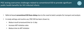 • Referral-based conventional EID faces delays due to the need to batch samples for transport and analysis
• In study settings and routine use, POC EID has been shown to:
• Reduce result turnaround time to <1 day
• Increase ART initiation rates
• Reduce time to ART initiation
POC testing overcomes challenges related to conventional EID to provide significant
public health benefits for HIV-infected infants
2
 