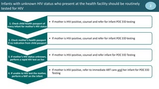 Infants with unknown HIV status who present at the health facility should be routinely
tested for HIV
2
1. Check child health passport of
every infant for mother’s HIV status
2. Check mother’s health passport
if no indication from child passport
• If mother is HIV-positive, counsel and refer for infant POC EID testing
3. If mother’s HIV status unknown,
perform a rapid HIV test on her
• If mother is HIV-positive, counsel and refer infant for POC EID Testing
4. If unable to HIV test the mother,
perform a NAT on the infant
• If mother is HIV-positive, refer to immediate ART care and her infant for POC EID
Testing
• If mother is HIV-positive, counsel and refer for infant POC EID testing
 