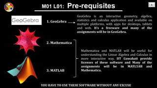 1
M01 L01: Pre-requisites
2. Mathematica
1. GeoGebra
3. MATLAB
GeoGebra is an interactive geometry, algebra,
statistics and calculus application and available on
multiple platforms, with apps for desktops, tablets
and web. It’s a freeware and many of the
assignments will be in GeoGebra.
Mathematica and MATLAB will be useful for
understanding the Linear Algebra and Calculus in
more interactive way. IIT Guwahati provide
licenses of these software and Many of the
assignments will be in MATL5AB and
Mathematica.
YOU HAVE TO USE THESE SOFTWARE WITHOUT ANY EXCUSE
 