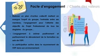 13
 Élaborer un plan d’action collectif mettant en
exergue l’esprit du groupe, l’entraide entre ses
membres, l’engagement pour l’atteinte des
objectifs du Projet Professionnel de tous les
stagiaires du groupe…
 L’engagement à animer positivement et
pertinemment le déroulement de la formation au
sein de l’EFP;
 La participation active dans le rayonnement de
l’EFP dans son environnement.
Pacte d’engagement / Charte des valeurs
 