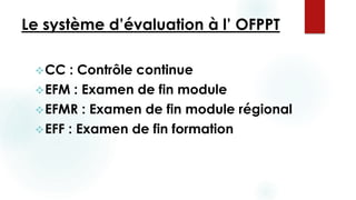 Le système d’évaluation à l’ OFPPT
CC : Contrôle continue
EFM : Examen de fin module
EFMR : Examen de fin module régional
EFF : Examen de fin formation
 