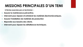 MISSIONS PRINCIPALES D’UN TEMI
2.Tâches exercées par un technicien :
 Assurer la maintenance préventive.
 Intervenir pour réparer et entretenir les matériels électromécaniques.
 Assurer l’installation de matériels de production
 Répondre aux besoins des clients.
 Intervenir pour réparer les défaillances techniques.
 