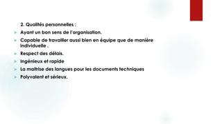 2. Qualités personnelles :
 Ayant un bon sens de l’organisation.
 Capable de travailler aussi bien en équipe que de manière
individuelle .
 Respect des délais.
 Ingénieux et rapide
 La maitrise des langues pour les documents techniques
 Polyvalent et sérieux.
 