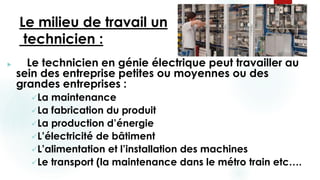 Le milieu de travail un
technicien :
 Le technicien en génie électrique peut travailler au
sein des entreprise petites ou moyennes ou des
grandes entreprises :
La maintenance
La fabrication du produit
La production d’énergie
L’électricité de bâtiment
L’alimentation et l’installation des machines
Le transport (la maintenance dans le métro train etc….
 