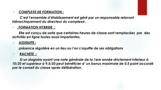 COMPLEXE DE FORMATION :
C’est l’ensemble d’établissement est géré par un responsable relavant
hiérarchiquement du directeur du complexe .
 FORMATION HYBRIDE :
Elle est conçu de sorte que certaines heures de classe sont remplacées par des
activités en ligne toutes aussi importantes.
 ASSIDUITE :
présence régulière en un lieu ou l’on s’aquitte de ses obligations
 RACHETE :
Si un stagiaire ayant une note générale de la 1ere année strictement inferieur à
10/20 et supérieur à 9.5/20 peut bénéficier d’ un bonus maximale de 0.5 point accordé
par le conseil du classe après délibération.
 