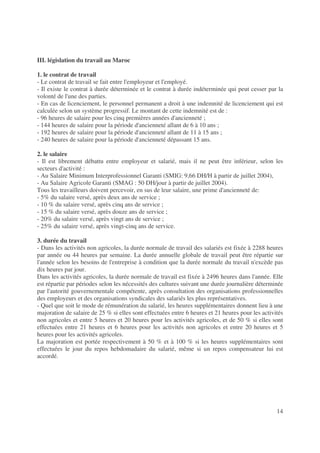 14
III. législation du travail au Maroc
1. le contrat de travail
- Le contrat de travail se fait entre l'employeur et l'employé.
- Il existe le contrat à durée déterminée et le contrat à durée indéterminée qui peut cesser par la
volonté de l'une des parties.
- En cas de licenciement, le personnel permanent a droit à une indemnité de licenciement qui est
calculée selon un système progressif. Le montant de cette indemnité est de :
- 96 heures de salaire pour les cinq premières années d'ancienneté ;
- 144 heures de salaire pour la période d'ancienneté allant de 6 à 10 ans ;
- 192 heures de salaire pour la période d'ancienneté allant de 11 à 15 ans ;
- 240 heures de salaire pour la période d'ancienneté dépassant 15 ans.
2. le salaire
- Il est librement débattu entre employeur et salarié, mais il ne peut être inférieur, selon les
secteurs d'activité :
- Au Salaire Minimum Interprofessionnel Garanti (SMIG: 9,66 DH/H à partir de juillet 2004),
- Au Salaire Agricole Garanti (SMAG : 50 DH/jour à partir de juillet 2004).
Tous les travailleurs doivent percevoir, en sus de leur salaire, une prime d'ancienneté de:
- 5% du salaire versé, après deux ans de service ;
- 10 % du salaire versé, après cinq ans de service ;
- 15 % du salaire versé, après douze ans de service ;
- 20% du salaire versé, après vingt ans de service ;
- 25% du salaire versé, après vingt-cinq ans de service.
3. durée du travail
- Dans les activités non agricoles, la durée normale de travail des salariés est fixée à 2288 heures
par année ou 44 heures par semaine. La durée annuelle globale de travail peut être répartie sur
l'année selon les besoins de l'entreprise à condition que la durée normale du travail n'excède pas
dix heures par jour.
Dans les activités agricoles, la durée normale de travail est fixée à 2496 heures dans l'année. Elle
est répartie par périodes selon les nécessités des cultures suivant une durée journalière déterminée
par l'autorité gouvernementale compétente, après consultation des organisations professionnelles
des employeurs et des organisations syndicales des salariés les plus représentatives.
- Quel que soit le mode de rémunération du salarié, les heures supplémentaires donnent lieu à une
majoration de salaire de 25 % si elles sont effectuées entre 6 heures et 21 heures pour les activités
non agricoles et entre 5 heures et 20 heures pour les activités agricoles, et de 50 % si elles sont
effectuées entre 21 heures et 6 heures pour les activités non agricoles et entre 20 heures et 5
heures pour les activités agricoles.
La majoration est portée respectivement à 50 % et à 100 % si les heures supplémentaires sont
effectuées le jour du repos hebdomadaire du salarié, même si un repos compensateur lui est
accordé.
 