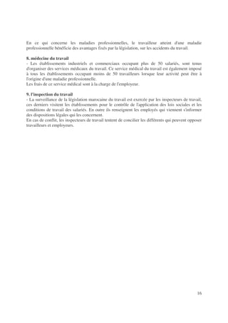 16
En ce qui concerne les maladies professionnelles, le travailleur atteint d'une maladie
professionnelle bénéficie des avantages fixés par la législation, sur les accidents du travail.
8. médecine du travail
- Les établissements industriels et commerciaux occupant plus de 50 salariés, sont tenus
d'organiser des services médicaux du travail. Ce service médical du travail est également imposé
à tous les établissements occupant moins de 50 travailleurs lorsque leur activité peut être à
l'origine d'une maladie professionnelle.
Les frais de ce service médical sont à la charge de l'employeur.
9. l'inspection du travail
- La surveillance de la législation marocaine du travail est exercée par les inspecteurs de travail,
ces derniers visitent les établissements pour le contrôle de l'application des lois sociales et les
conditions de travail des salariés. En outre ils renseignent les employés qui viennent s'informer
des dispositions légales qui les concernent.
En cas de conflit, les inspecteurs de travail tentent de concilier les différents qui peuvent opposer
travailleurs et employeurs.
 
