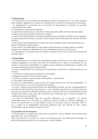19
2. Détachement
- Le fonctionnaire est en position de détachement lorsqu'il est placé hors de son cadre d'origine
mais continue à appartenir à ce cadre et à y bénéficier de ses droits à l'avancement et à la retraite.
- Le détachement est prononcé sur la demande du fonctionnaire et présente un caractère
essentiellement révocable
Les fonctionnaires peuvent être détachés :
1. auprès d'une administration, d'un office ou d'un organisme public de l'Etat, dans un emploi
conduisant à pension du régime général des retraites ;
2. auprès d'une administration ou entreprise publique dans un emploi ne conduisant pas à pension
du régime général des retraites, ou auprès d'une entreprise privée présentant un caractère d'intérêt
national ;
3. pour exercer un enseignement ou remplir une mission publique auprès d'un Etat étranger ou
auprès d'organismes internationaux ;
4. pour exercer un mandat public ou un mandat syndical lorsque le mandat public ou syndical
comporte des obligations empêchant d'assurer normalement l'exercice de la fonction.
- Le détachement est prononcé pour une durée maximum de trois ans et peut être renouvelé par
périodes égales.
3. Disponibilité
- Le fonctionnaire est en position de disponibilité lorsque, placé hors de son cadre d'origine, il
continue d'appartenir à ce cadre mais cesse d'y bénéficier de ses droits à l'avancement et à la
retraite. La position de disponibilité ne comporte aucune attribution d'émoluments, en dehors des
cas expressément prévus par le présent statut.
- La mise en disponibilité sur la demande du fonctionnaire ne peut être accordée que dans les cas
suivants :
1. Accident ou maladie grave du conjoint ou d'un enfant ;
2. Engagement dans les Forces armées royales ;
3. Etudes ou recherches présentant un intérêt général incontestable ;
4. Convenances personnelles.
La durée de la disponibilité ne peut excéder trois années dans les cas visés aux paragraphes 1, 2
et 3 et deux années au cas de convenances personnelles.
- Il existe à l'égard du personnel féminin une disponibilité spéciale. La mise en disponibilité est
accordée de droit à la femme fonctionnaire, et sur sa demande, pour élever un enfant de moins de
cinq ans ou atteint d'une infirmité exigeant des soins continus. Cette mise en disponibilité ne peut
excéder deux années, mais peut être renouvelée aussi longtemps que se trouvent remplies les
conditions requises pour l'obtenir.
- La mise en disponibilité peut être accordée également, sur sa demande, à la femme
fonctionnaire pour suivre son mari si ce dernier est astreint à établir sa résidence habituelle, en
raison de sa profession, en un lieu éloigné de celui où sa femme exerce ses fonctions. Dans ce
cas, la durée de la disponibilité prononcée également pour une période de deux années
renouvelable ne peut excéder dix années au total.
4. la position sous les drapeaux
- Le fonctionnaire incorporé dans l'armée pour accomplir le service militaire actif est placé dans
la position dite sous les drapeaux.
Dans cette position, il conserve ses droits à l'avancement dans son administration d'origine. Il
perd ses émoluments d'activité et ne perçoit que sa solde militaire.
 