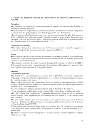 10
II. Extraits du règlement intérieur des établissements de formation professionnelle de
l'OFPPT
Formation
• La formation est organisée en un certain nombre de modules ou matières selon la filière, le
niveau et le mode de formation.
• Les découpages de programmes de formation ainsi que les procédures d'évaluation sont portés à
la connaissance des stagiaires par le biais d'affichage dans les lieux de formation.
• Les stagiaires ont l'obligation d'assister à tous les cours inscrits dans l'emploi du temps de la
filière considérée ainsi qu'aux épreuves d'évaluation continue et aux examens. Cette obligation
s'applique également aux diverses séances d'information et aux activités parascolaires organisées
par l’ Etablissements de Formation Professionnelle (EFP).
Communication Interne
• Des badges doivent être confectionnés par l'EFP pour le personnel et pour les stagiaires et
comporter les photos, les noms et prénoms, les fonctions, les filières,…
Stages
• Les stages de formation dans le milieu professionnel correspondant au profil de formation sont
obligatoires. Ils peuvent se dérouler soit sous forme d’actions pendant des périodes déterminées,
soit dans le cadre de la formation.
• Les stagiaires sont tenus de rédiger un rapport de stage, de le remettre à la direction de l’EFP et
de le soutenir devant un jury conformément à l’organisation pédagogique en vigueur. Le jury
peut s'adjoindre un représentant de l'entreprise d'accueil.
Examens
- Dispositions générales :
• La formation est sanctionnée par des examens dont la périodicité varie selon l’organisation
pédagogique en vigueur et le niveau de formation. Les résultats de l’examen intègrent les notes
des contrôles continus et de stages.
• Les examens semestriels, de passage et/ou de fin de formation sont organisés par l’OFPPT
selon un calendrier préétabli et porté à la connaissance des stagiaires. Ils sont régis par des notes
de service de la Direction Générale.
• Aucun retardataire n'est admis en salle d'examen après la distribution des épreuves.
• Toute absence non justifiée à un examen ou un contrôle continu donne lieu à une note nulle.
• Le CGCP (Conseil de Gestion et de Coordination Pédagogique) statue sur les cas d’absence
dûment justifiés. Toute proposition de redoublement doit être soumise à la direction régionale
pour validation.
• La note zéro obtenue dans l'une des épreuves des examens de passage et/ou de fin de
formation est éliminatoire. D’autres notes peuvent être qualifiées d’éliminatoires par décision de
la Direction Générale de l’OFPPT.
• Tout stagiaire qui, durant une même année de formation, aura fait l’objet d’une sanction du
2ème degré (voir partie comportement) n’aura droit ni au rachat, ni au redoublement, ni à la
réorientation.
• L’admission en classe supérieure requiert une moyenne annuelle générale supérieure ou égale à
10/20 (dix sur vingt).
 