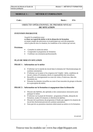 Résumé de théorie et Guide de
travaux pratiques

MODULE 1 :

Module 1 – MÉTIER ET FORMATION

MÉTIER ET FORMATION

Code :

Durée :

15 h

OBJECTIF OPÉRATIONNEL DE PREMIER NIVEAU
DE SITUATION
INTENTION POURSUIVIE
Acquérir la compétence pour
se situer au regard du métier et de la démarche de formation
en tenant compte des précisions et en participant aux activités proposées
selon le plan de mise en situation, les conditions et les critères qui suivent.

Précisions

•
•
•

Connaître la réalité du métier.
Comprendre le programme de formation.
Confirmer son orientation professionnelle.

PLAN DE MISE EN SITUATION
PHASE 1 : Information sur le métier
•
•
•
•

S’informer sur le marché du travail dans le domaine de l’électromécanique de
systèmes automatisés.
S’informer sur la nature et les exigences de l’emploi : tâche, conditions de
travail, critères d’évaluation, droits et responsabilités des travailleurs.
Recueillir ces renseignements au cours de visites, d’entrevues, dans des
documents etc.
Présenter les données recueillies au cours d’une rencontre de groupe et discuter
de sa perception du métier.

PHASE 2 : Information sur la formation et engagement dans la démarche
•
•
•
•

Discuter des habilités, des aptitudes et des connaissances nécessaires pour
pratiquer le métier.
S’informer sur le projet de formation : programme d’études, démarche de
formation, modes d’évaluation et obtention de diplôme.
Discuter de la pertinence du programme d’études par rapport à la situation de
travail des électromécaniciens de systèmes automatisés.
Faire part de ses premières réactions relativement au métier et à la formation.

(à suivre)

1

Trouvez tous les modules sur | www.bac-ofppt.blogspot.com

 
