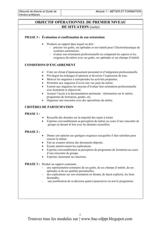 Résumé de théorie et Guide de
travaux pratiques

Module 1 – MÉTIER ET FORMATION

OBJECTIF OPÉRATIONNEL DE PREMIER NIVEAU
DE SITUATION (suite)
PHASE 3 : Évaluation et confirmation de son orientation
•

Produire un rapport dans lequel on doit :
- préciser ses goûts, ses aptitudes et son intérêt pour l’électromécanique de
systèmes automatisés;
- évaluer son orientation professionnelle en comparant les aspects et les
exigences du métier avec ses goûts, ses aptitudes et ses champs d’intérêt.

CONDITIONS D’ENCADREMENT
•
•
•
•
•
•
•

Créer un climat d’épanouissement personnel et d’intégration professionnelle.
Privilégier les échanges d’opinions et favoriser l’expression de tous.
Motiver les stagiaires à entreprendre les activités proposées.
Permettre aux stagiaires d’avoir une vue juste du métier.
Fournir aux stagiaires les moyens d’évaluer leur orientation professionnelle
avec honnêteté et objectivité.
Assurer l’accès à la documentation pertinente : information sur le métier,
programme de formation, guides, etc.
Organiser une rencontre avec des spécialistes du métier.

CRITÈRES DE PARTICIPATION
PHASE 1 :

•

Recueille des données sur la majorité des sujets à traiter.
Exprime convenablement sa perception du métier au cours d’une rencontre de
groupe en faisant le lien avec les données recueillies.

•

Donne son opinion sur quelques exigences auxquelles il faut satisfaire pour
exercer le métier.
Fait un examen sérieux des documents déposés.
Écoute attentivement les explications.
Exprime convenablement sa perception du programme de formation au cours
d’une rencontre de groupe.
Exprime clairement ses réactions.

•

PHASE 2 :

•
•
•
•

PHASE 3 : Produit un rapport contenant :
-

une représentation sommaire de ses goûts, de ses champs d’intérêt, de ses
aptitudes et de ses qualités personnelles;
des explications sur son orientation en faisant, de façon explicite, les liens
demandés;
une justification de sa décision quant à poursuivre ou non le programme.

2

Trouvez tous les modules sur | www.bac-ofppt.blogspot.com

 