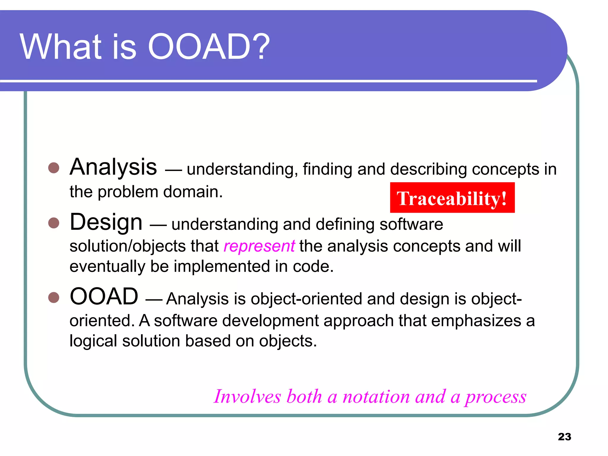 23
What is OOAD?
 Analysis — understanding, finding and describing concepts in
the problem domain.
 Design — understanding and defining software
solution/objects that represent the analysis concepts and will
eventually be implemented in code.
 OOAD — Analysis is object-oriented and design is object-
oriented. A software development approach that emphasizes a
logical solution based on objects.
Traceability!
Involves both a notation and a process
 
