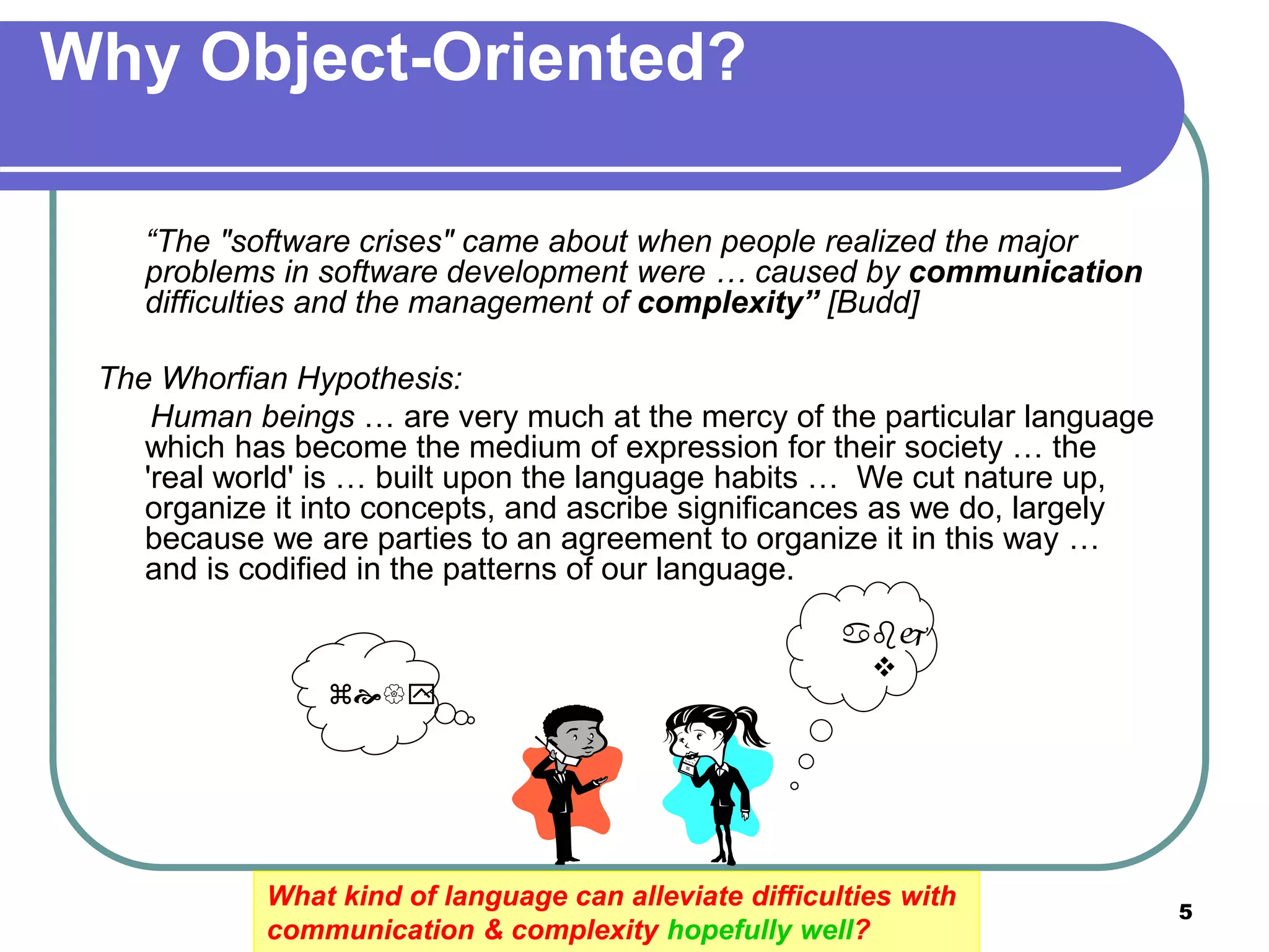 5
What kind of language can alleviate difficulties with
communication & complexity hopefully well?
Why Object-Oriented?
“The "software crises" came about when people realized the major
problems in software development were … caused by communication
difficulties and the management of complexity” [Budd]
The Whorfian Hypothesis:
Human beings … are very much at the mercy of the particular language
which has become the medium of expression for their society … the
'real world' is … built upon the language habits … We cut nature up,
organize it into concepts, and ascribe significances as we do, largely
because we are parties to an agreement to organize it in this way …
and is codified in the patterns of our language.



 