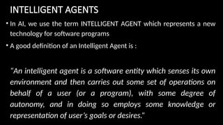 INTELLIGENT AGENTS
• In AI, we use the term INTELLIGENT AGENT which represents a new
technology for software programs
• A good definition of an Intelligent Agent is :
“An intelligent agent is a software entity which senses its own
environment and then carries out some set of operations on
behalf of a user (or a program), with some degree of
autonomy, and in doing so employs some knowledge or
representation of user’s goals or desires.”
 