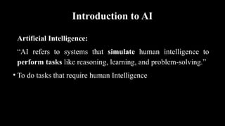 Introduction to AI
Artificial Intelligence:
“AI refers to systems that simulate human intelligence to
perform tasks like reasoning, learning, and problem-solving.”
• To do tasks that require human Intelligence
 