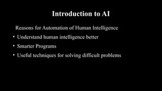 Introduction to AI
Reasons for Automation of Human Intelligence
• Understand human intelligence better
• Smarter Programs
• Useful techniques for solving difficult problems
 